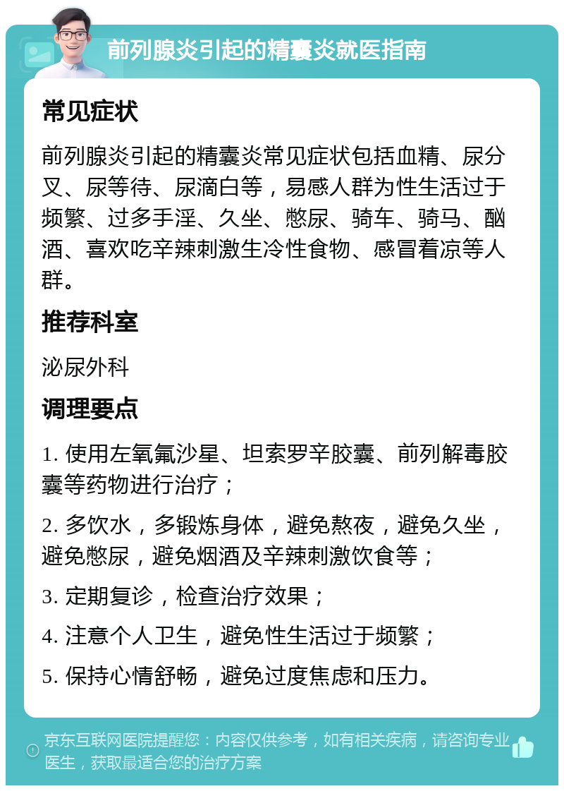 前列腺炎引起的精囊炎就医指南 常见症状 前列腺炎引起的精囊炎常见症状包括血精、尿分叉、尿等待、尿滴白等，易感人群为性生活过于频繁、过多手淫、久坐、憋尿、骑车、骑马、酗酒、喜欢吃辛辣刺激生冷性食物、感冒着凉等人群。 推荐科室 泌尿外科 调理要点 1. 使用左氧氟沙星、坦索罗辛胶囊、前列解毒胶囊等药物进行治疗； 2. 多饮水，多锻炼身体，避免熬夜，避免久坐，避免憋尿，避免烟酒及辛辣刺激饮食等； 3. 定期复诊，检查治疗效果； 4. 注意个人卫生，避免性生活过于频繁； 5. 保持心情舒畅，避免过度焦虑和压力。