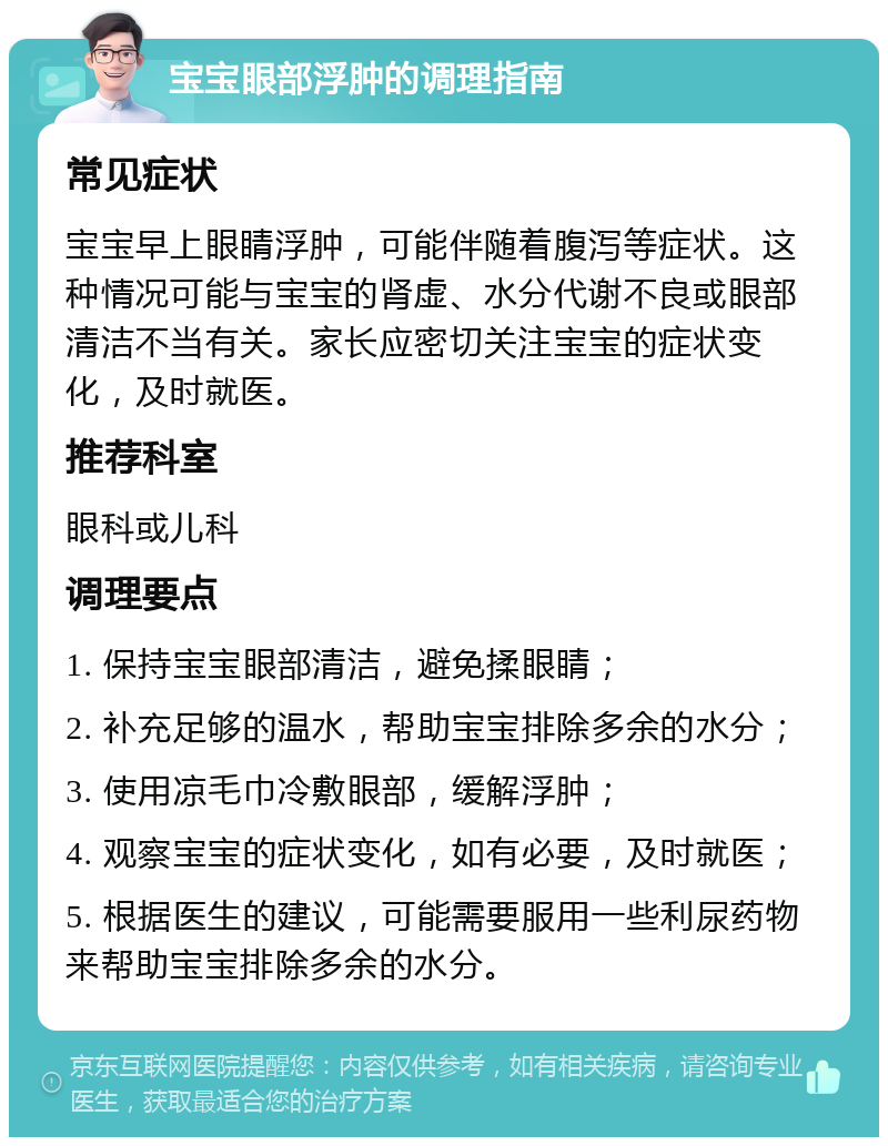 宝宝眼部浮肿的调理指南 常见症状 宝宝早上眼睛浮肿，可能伴随着腹泻等症状。这种情况可能与宝宝的肾虚、水分代谢不良或眼部清洁不当有关。家长应密切关注宝宝的症状变化，及时就医。 推荐科室 眼科或儿科 调理要点 1. 保持宝宝眼部清洁，避免揉眼睛； 2. 补充足够的温水，帮助宝宝排除多余的水分； 3. 使用凉毛巾冷敷眼部，缓解浮肿； 4. 观察宝宝的症状变化，如有必要，及时就医； 5. 根据医生的建议，可能需要服用一些利尿药物来帮助宝宝排除多余的水分。