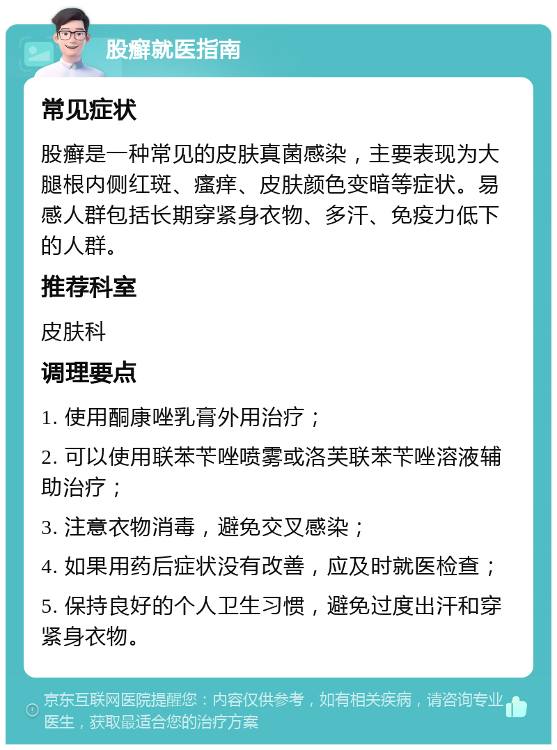 股癣就医指南 常见症状 股癣是一种常见的皮肤真菌感染，主要表现为大腿根内侧红斑、瘙痒、皮肤颜色变暗等症状。易感人群包括长期穿紧身衣物、多汗、免疫力低下的人群。 推荐科室 皮肤科 调理要点 1. 使用酮康唑乳膏外用治疗； 2. 可以使用联苯苄唑喷雾或洛芙联苯苄唑溶液辅助治疗； 3. 注意衣物消毒，避免交叉感染； 4. 如果用药后症状没有改善，应及时就医检查； 5. 保持良好的个人卫生习惯，避免过度出汗和穿紧身衣物。