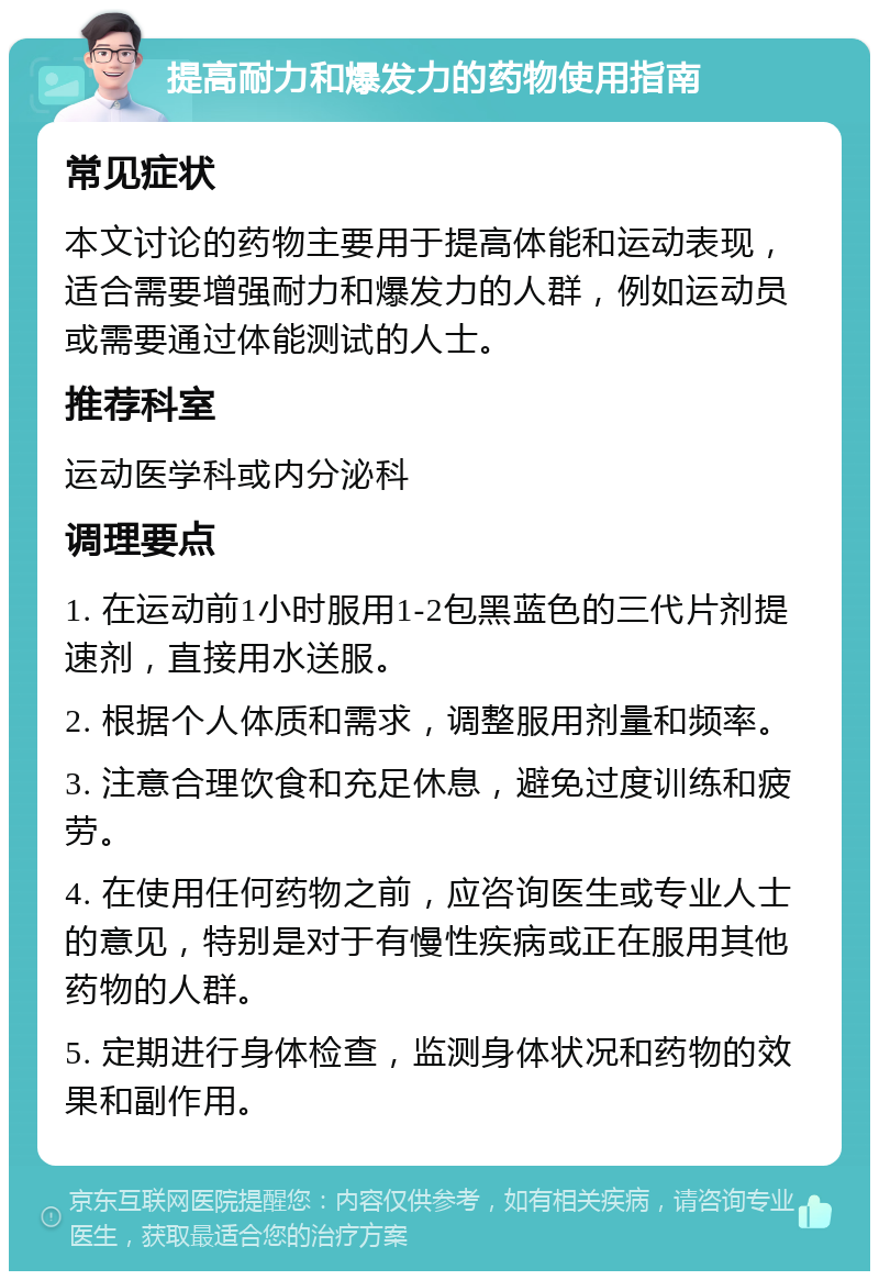 提高耐力和爆发力的药物使用指南 常见症状 本文讨论的药物主要用于提高体能和运动表现，适合需要增强耐力和爆发力的人群，例如运动员或需要通过体能测试的人士。 推荐科室 运动医学科或内分泌科 调理要点 1. 在运动前1小时服用1-2包黑蓝色的三代片剂提速剂，直接用水送服。 2. 根据个人体质和需求，调整服用剂量和频率。 3. 注意合理饮食和充足休息，避免过度训练和疲劳。 4. 在使用任何药物之前，应咨询医生或专业人士的意见，特别是对于有慢性疾病或正在服用其他药物的人群。 5. 定期进行身体检查，监测身体状况和药物的效果和副作用。