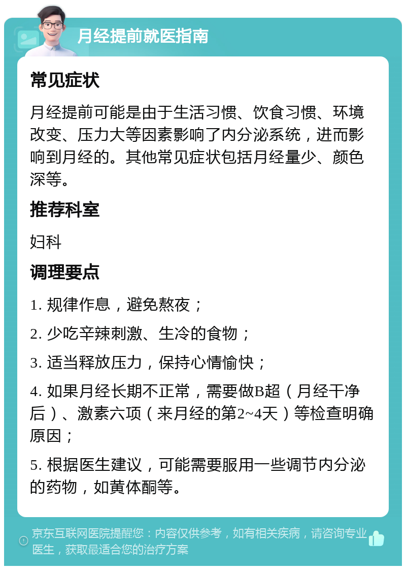 月经提前就医指南 常见症状 月经提前可能是由于生活习惯、饮食习惯、环境改变、压力大等因素影响了内分泌系统，进而影响到月经的。其他常见症状包括月经量少、颜色深等。 推荐科室 妇科 调理要点 1. 规律作息，避免熬夜； 2. 少吃辛辣刺激、生冷的食物； 3. 适当释放压力，保持心情愉快； 4. 如果月经长期不正常，需要做B超（月经干净后）、激素六项（来月经的第2~4天）等检查明确原因； 5. 根据医生建议，可能需要服用一些调节内分泌的药物，如黄体酮等。