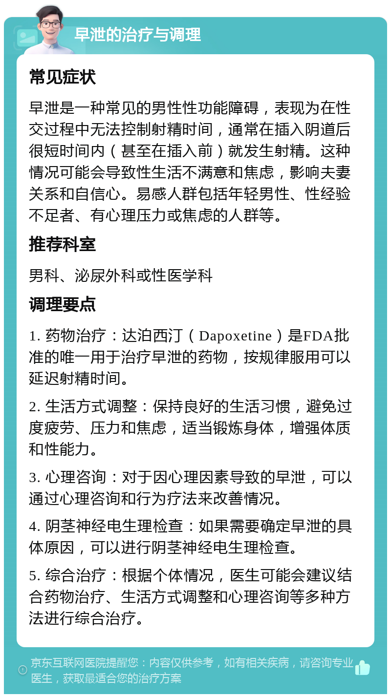 早泄的治疗与调理 常见症状 早泄是一种常见的男性性功能障碍，表现为在性交过程中无法控制射精时间，通常在插入阴道后很短时间内（甚至在插入前）就发生射精。这种情况可能会导致性生活不满意和焦虑，影响夫妻关系和自信心。易感人群包括年轻男性、性经验不足者、有心理压力或焦虑的人群等。 推荐科室 男科、泌尿外科或性医学科 调理要点 1. 药物治疗：达泊西汀（Dapoxetine）是FDA批准的唯一用于治疗早泄的药物，按规律服用可以延迟射精时间。 2. 生活方式调整：保持良好的生活习惯，避免过度疲劳、压力和焦虑，适当锻炼身体，增强体质和性能力。 3. 心理咨询：对于因心理因素导致的早泄，可以通过心理咨询和行为疗法来改善情况。 4. 阴茎神经电生理检查：如果需要确定早泄的具体原因，可以进行阴茎神经电生理检查。 5. 综合治疗：根据个体情况，医生可能会建议结合药物治疗、生活方式调整和心理咨询等多种方法进行综合治疗。