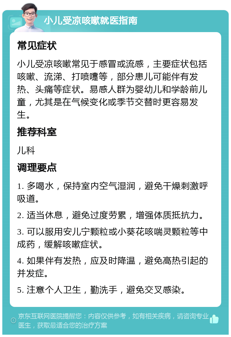 小儿受凉咳嗽就医指南 常见症状 小儿受凉咳嗽常见于感冒或流感，主要症状包括咳嗽、流涕、打喷嚏等，部分患儿可能伴有发热、头痛等症状。易感人群为婴幼儿和学龄前儿童，尤其是在气候变化或季节交替时更容易发生。 推荐科室 儿科 调理要点 1. 多喝水，保持室内空气湿润，避免干燥刺激呼吸道。 2. 适当休息，避免过度劳累，增强体质抵抗力。 3. 可以服用安儿宁颗粒或小葵花咳喘灵颗粒等中成药，缓解咳嗽症状。 4. 如果伴有发热，应及时降温，避免高热引起的并发症。 5. 注意个人卫生，勤洗手，避免交叉感染。