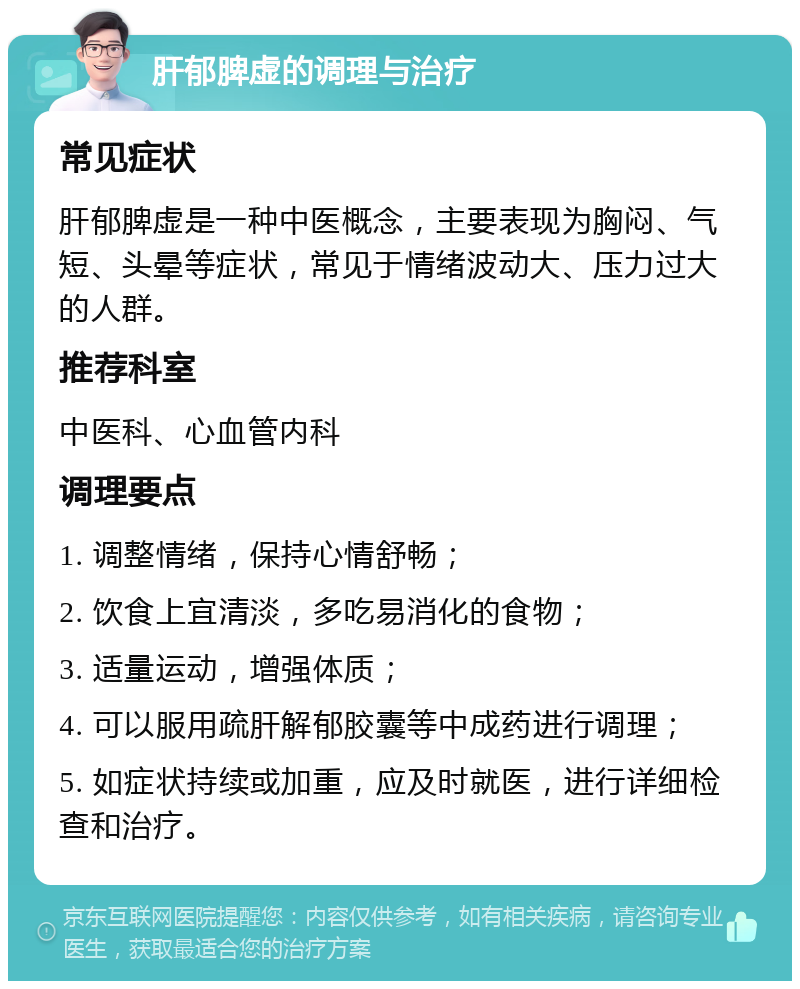 肝郁脾虚的调理与治疗 常见症状 肝郁脾虚是一种中医概念，主要表现为胸闷、气短、头晕等症状，常见于情绪波动大、压力过大的人群。 推荐科室 中医科、心血管内科 调理要点 1. 调整情绪，保持心情舒畅； 2. 饮食上宜清淡，多吃易消化的食物； 3. 适量运动，增强体质； 4. 可以服用疏肝解郁胶囊等中成药进行调理； 5. 如症状持续或加重，应及时就医，进行详细检查和治疗。