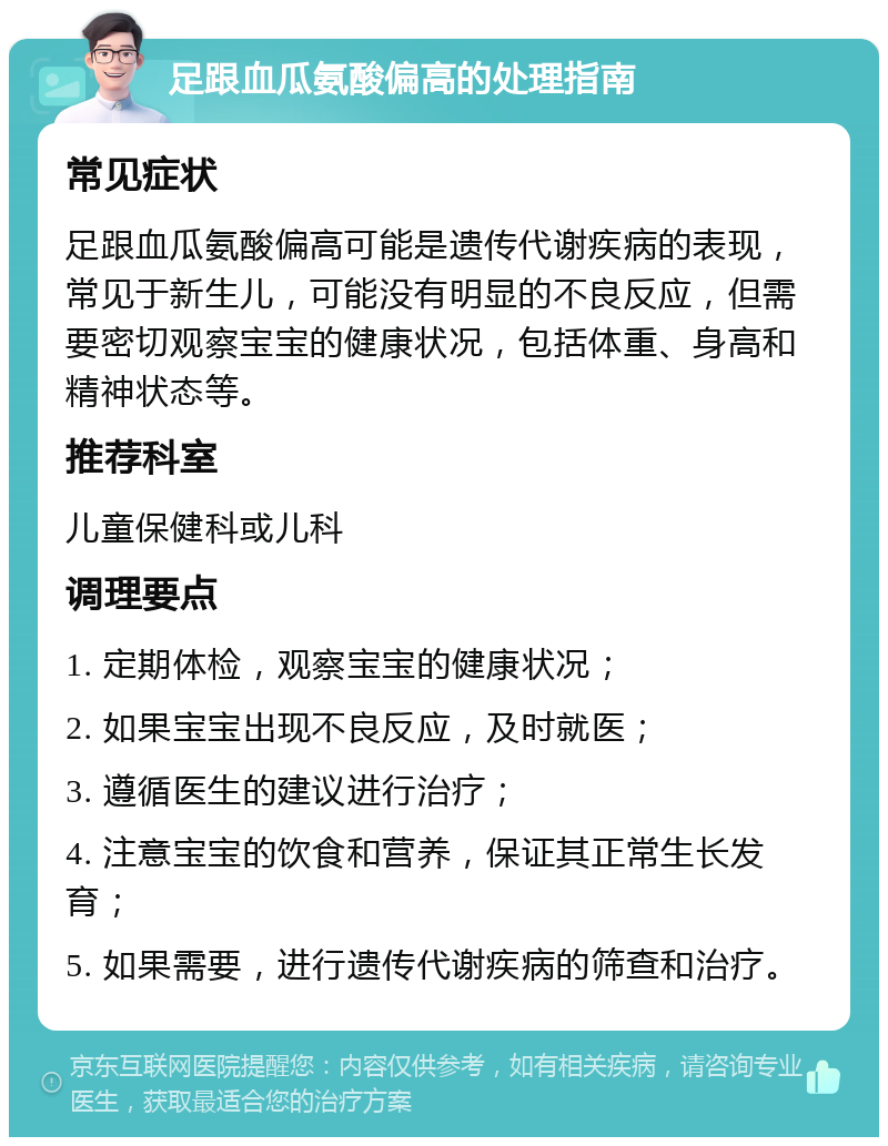 足跟血瓜氨酸偏高的处理指南 常见症状 足跟血瓜氨酸偏高可能是遗传代谢疾病的表现，常见于新生儿，可能没有明显的不良反应，但需要密切观察宝宝的健康状况，包括体重、身高和精神状态等。 推荐科室 儿童保健科或儿科 调理要点 1. 定期体检，观察宝宝的健康状况； 2. 如果宝宝出现不良反应，及时就医； 3. 遵循医生的建议进行治疗； 4. 注意宝宝的饮食和营养，保证其正常生长发育； 5. 如果需要，进行遗传代谢疾病的筛查和治疗。