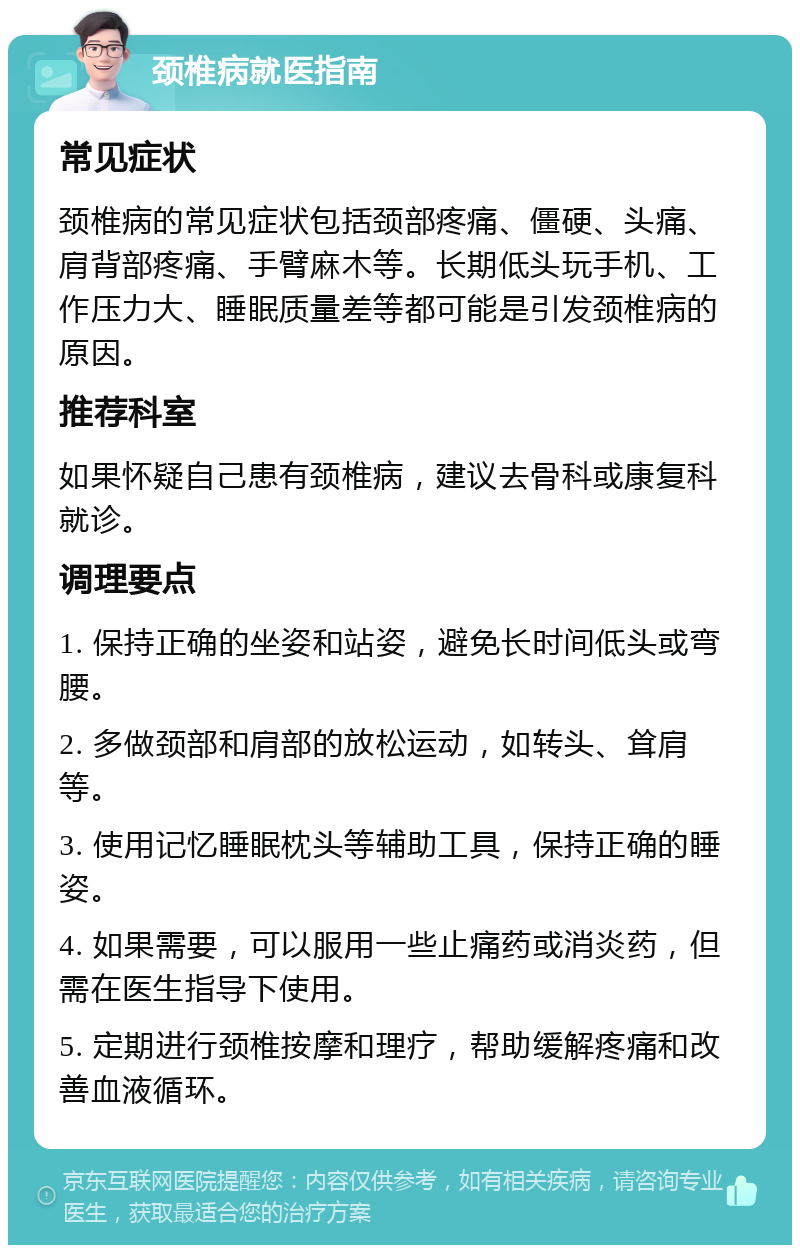 颈椎病就医指南 常见症状 颈椎病的常见症状包括颈部疼痛、僵硬、头痛、肩背部疼痛、手臂麻木等。长期低头玩手机、工作压力大、睡眠质量差等都可能是引发颈椎病的原因。 推荐科室 如果怀疑自己患有颈椎病，建议去骨科或康复科就诊。 调理要点 1. 保持正确的坐姿和站姿，避免长时间低头或弯腰。 2. 多做颈部和肩部的放松运动，如转头、耸肩等。 3. 使用记忆睡眠枕头等辅助工具，保持正确的睡姿。 4. 如果需要，可以服用一些止痛药或消炎药，但需在医生指导下使用。 5. 定期进行颈椎按摩和理疗，帮助缓解疼痛和改善血液循环。