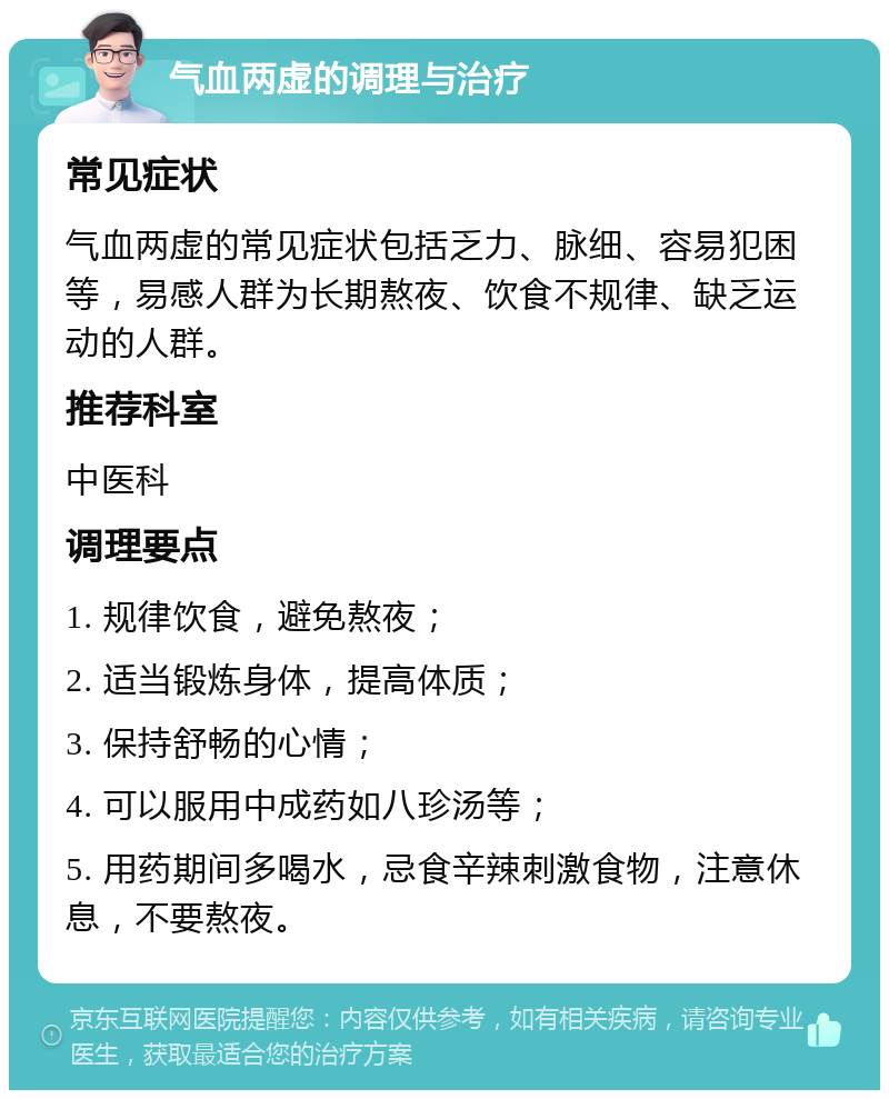 气血两虚的调理与治疗 常见症状 气血两虚的常见症状包括乏力、脉细、容易犯困等，易感人群为长期熬夜、饮食不规律、缺乏运动的人群。 推荐科室 中医科 调理要点 1. 规律饮食，避免熬夜； 2. 适当锻炼身体，提高体质； 3. 保持舒畅的心情； 4. 可以服用中成药如八珍汤等； 5. 用药期间多喝水，忌食辛辣刺激食物，注意休息，不要熬夜。