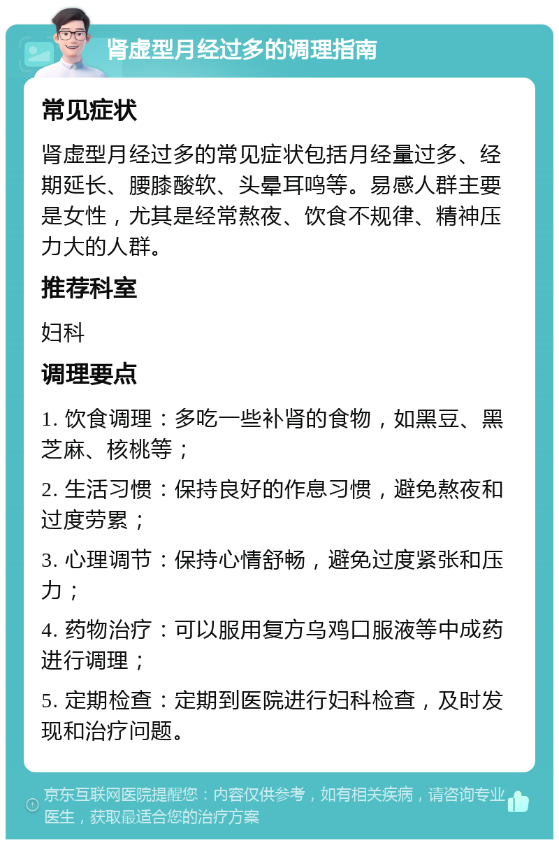 肾虚型月经过多的调理指南 常见症状 肾虚型月经过多的常见症状包括月经量过多、经期延长、腰膝酸软、头晕耳鸣等。易感人群主要是女性，尤其是经常熬夜、饮食不规律、精神压力大的人群。 推荐科室 妇科 调理要点 1. 饮食调理：多吃一些补肾的食物，如黑豆、黑芝麻、核桃等； 2. 生活习惯：保持良好的作息习惯，避免熬夜和过度劳累； 3. 心理调节：保持心情舒畅，避免过度紧张和压力； 4. 药物治疗：可以服用复方乌鸡口服液等中成药进行调理； 5. 定期检查：定期到医院进行妇科检查，及时发现和治疗问题。