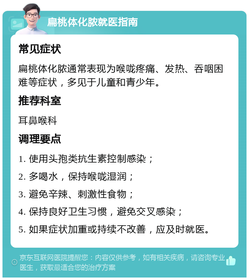 扁桃体化脓就医指南 常见症状 扁桃体化脓通常表现为喉咙疼痛、发热、吞咽困难等症状，多见于儿童和青少年。 推荐科室 耳鼻喉科 调理要点 1. 使用头孢类抗生素控制感染； 2. 多喝水，保持喉咙湿润； 3. 避免辛辣、刺激性食物； 4. 保持良好卫生习惯，避免交叉感染； 5. 如果症状加重或持续不改善，应及时就医。