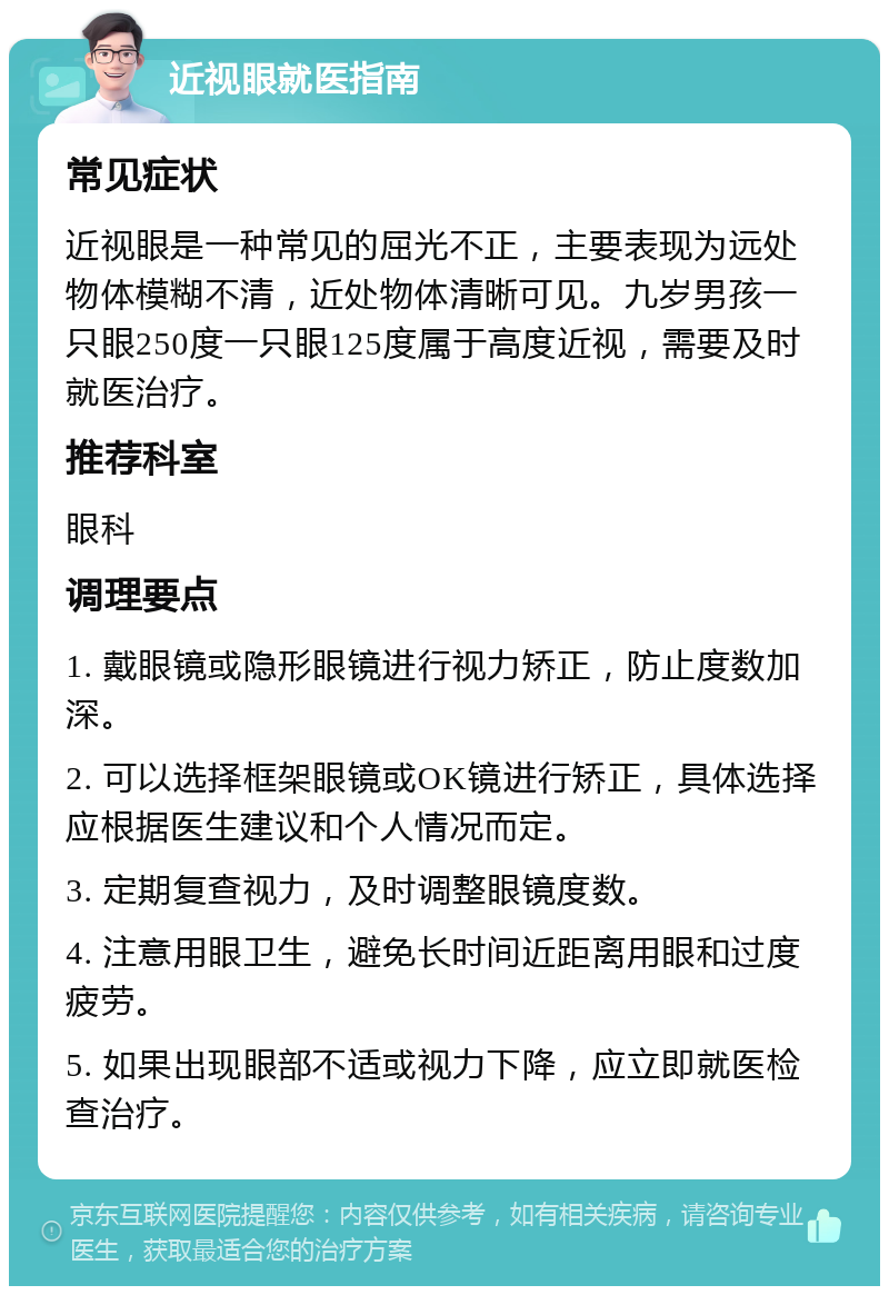 近视眼就医指南 常见症状 近视眼是一种常见的屈光不正，主要表现为远处物体模糊不清，近处物体清晰可见。九岁男孩一只眼250度一只眼125度属于高度近视，需要及时就医治疗。 推荐科室 眼科 调理要点 1. 戴眼镜或隐形眼镜进行视力矫正，防止度数加深。 2. 可以选择框架眼镜或OK镜进行矫正，具体选择应根据医生建议和个人情况而定。 3. 定期复查视力，及时调整眼镜度数。 4. 注意用眼卫生，避免长时间近距离用眼和过度疲劳。 5. 如果出现眼部不适或视力下降，应立即就医检查治疗。