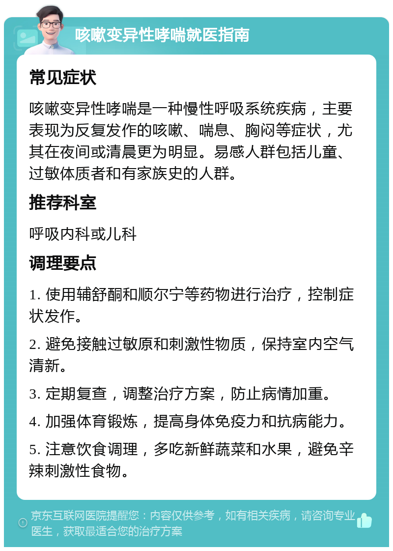 咳嗽变异性哮喘就医指南 常见症状 咳嗽变异性哮喘是一种慢性呼吸系统疾病，主要表现为反复发作的咳嗽、喘息、胸闷等症状，尤其在夜间或清晨更为明显。易感人群包括儿童、过敏体质者和有家族史的人群。 推荐科室 呼吸内科或儿科 调理要点 1. 使用辅舒酮和顺尔宁等药物进行治疗，控制症状发作。 2. 避免接触过敏原和刺激性物质，保持室内空气清新。 3. 定期复查，调整治疗方案，防止病情加重。 4. 加强体育锻炼，提高身体免疫力和抗病能力。 5. 注意饮食调理，多吃新鲜蔬菜和水果，避免辛辣刺激性食物。