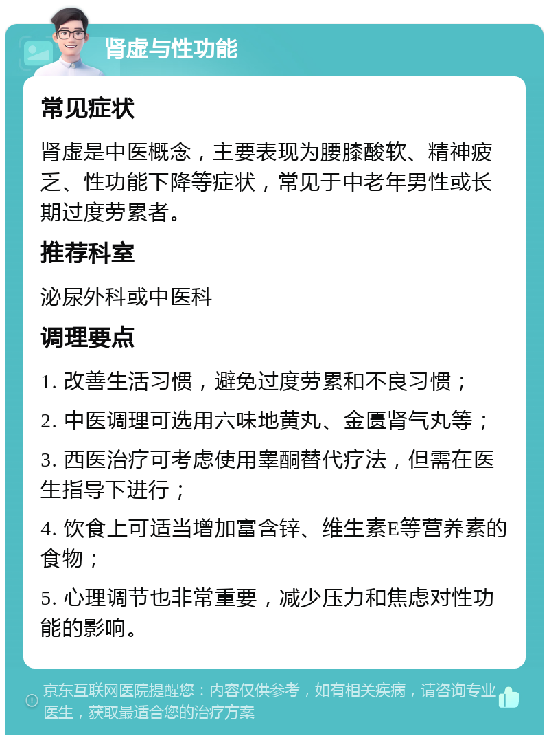 肾虚与性功能 常见症状 肾虚是中医概念，主要表现为腰膝酸软、精神疲乏、性功能下降等症状，常见于中老年男性或长期过度劳累者。 推荐科室 泌尿外科或中医科 调理要点 1. 改善生活习惯，避免过度劳累和不良习惯； 2. 中医调理可选用六味地黄丸、金匮肾气丸等； 3. 西医治疗可考虑使用睾酮替代疗法，但需在医生指导下进行； 4. 饮食上可适当增加富含锌、维生素E等营养素的食物； 5. 心理调节也非常重要，减少压力和焦虑对性功能的影响。