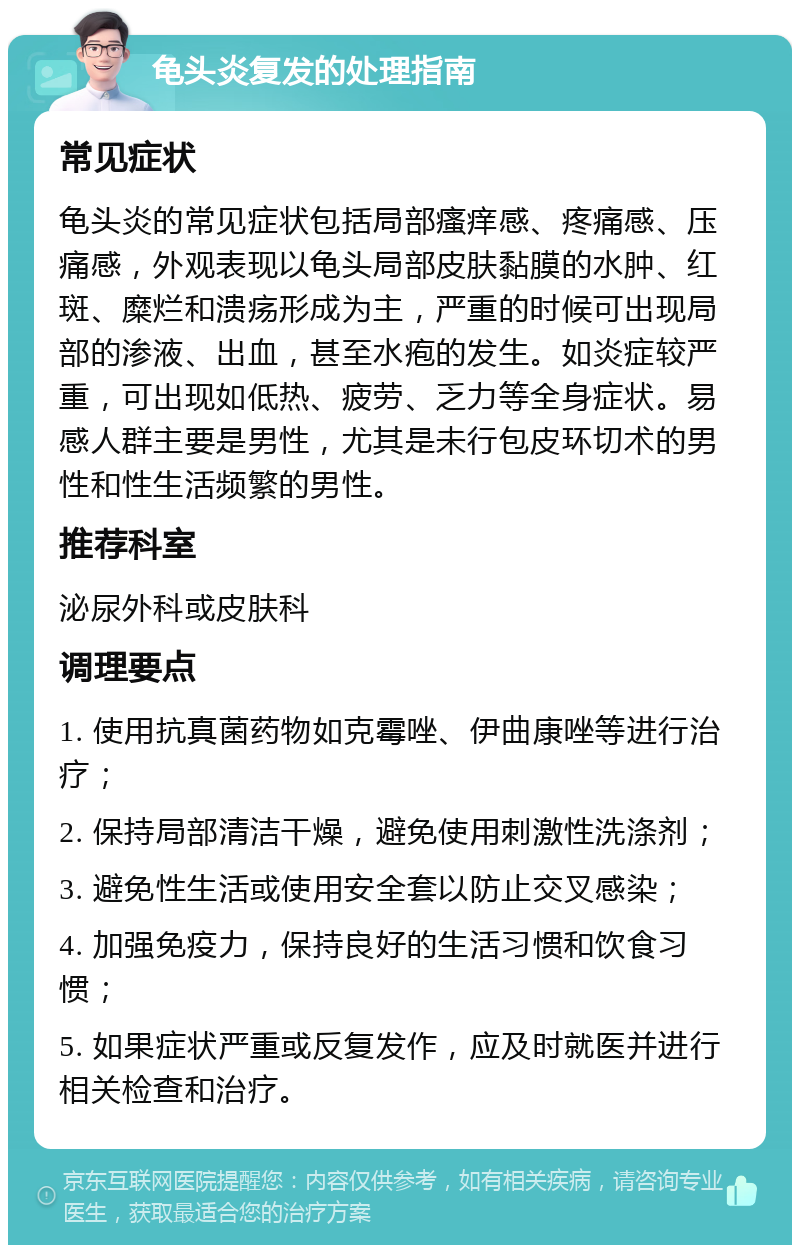 龟头炎复发的处理指南 常见症状 龟头炎的常见症状包括局部瘙痒感、疼痛感、压痛感，外观表现以龟头局部皮肤黏膜的水肿、红斑、糜烂和溃疡形成为主，严重的时候可出现局部的渗液、出血，甚至水疱的发生。如炎症较严重，可出现如低热、疲劳、乏力等全身症状。易感人群主要是男性，尤其是未行包皮环切术的男性和性生活频繁的男性。 推荐科室 泌尿外科或皮肤科 调理要点 1. 使用抗真菌药物如克霉唑、伊曲康唑等进行治疗； 2. 保持局部清洁干燥，避免使用刺激性洗涤剂； 3. 避免性生活或使用安全套以防止交叉感染； 4. 加强免疫力，保持良好的生活习惯和饮食习惯； 5. 如果症状严重或反复发作，应及时就医并进行相关检查和治疗。