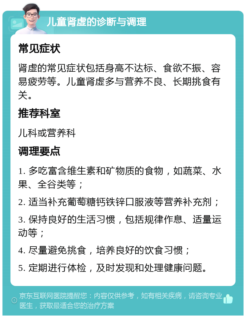 儿童肾虚的诊断与调理 常见症状 肾虚的常见症状包括身高不达标、食欲不振、容易疲劳等。儿童肾虚多与营养不良、长期挑食有关。 推荐科室 儿科或营养科 调理要点 1. 多吃富含维生素和矿物质的食物，如蔬菜、水果、全谷类等； 2. 适当补充葡萄糖钙铁锌口服液等营养补充剂； 3. 保持良好的生活习惯，包括规律作息、适量运动等； 4. 尽量避免挑食，培养良好的饮食习惯； 5. 定期进行体检，及时发现和处理健康问题。