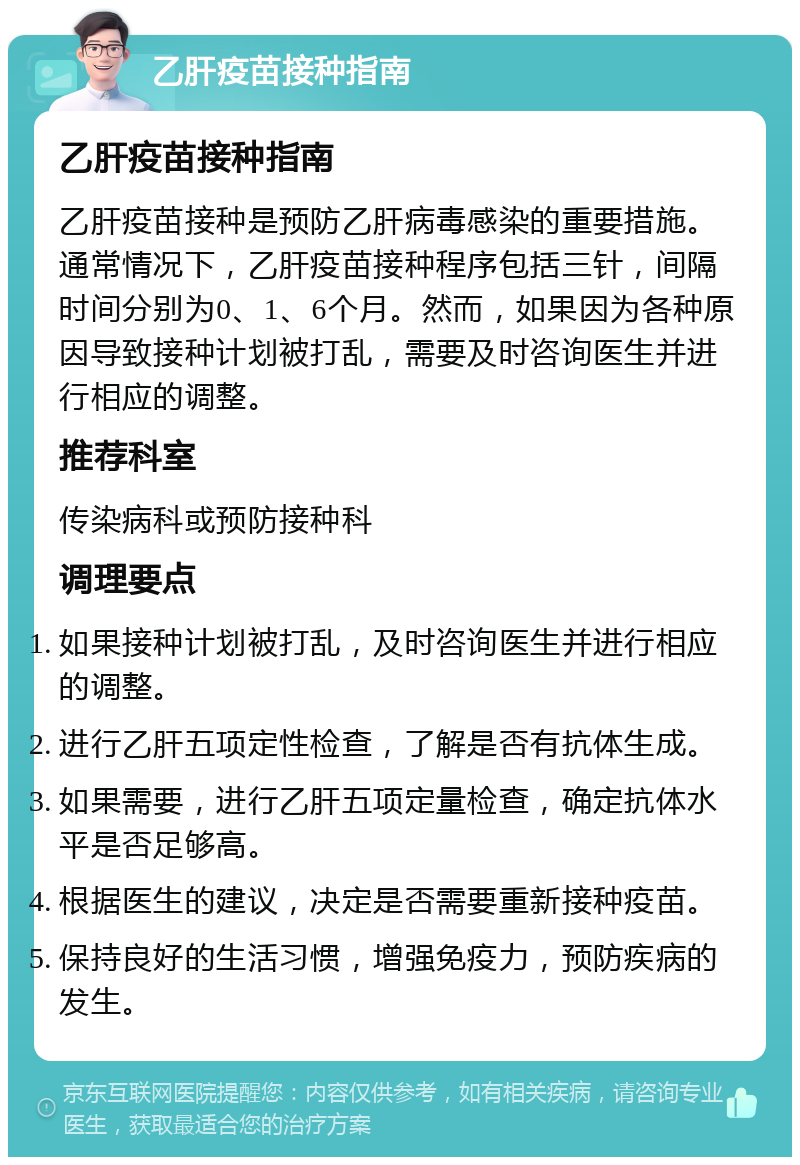 乙肝疫苗接种指南 乙肝疫苗接种指南 乙肝疫苗接种是预防乙肝病毒感染的重要措施。通常情况下，乙肝疫苗接种程序包括三针，间隔时间分别为0、1、6个月。然而，如果因为各种原因导致接种计划被打乱，需要及时咨询医生并进行相应的调整。 推荐科室 传染病科或预防接种科 调理要点 如果接种计划被打乱，及时咨询医生并进行相应的调整。 进行乙肝五项定性检查，了解是否有抗体生成。 如果需要，进行乙肝五项定量检查，确定抗体水平是否足够高。 根据医生的建议，决定是否需要重新接种疫苗。 保持良好的生活习惯，增强免疫力，预防疾病的发生。