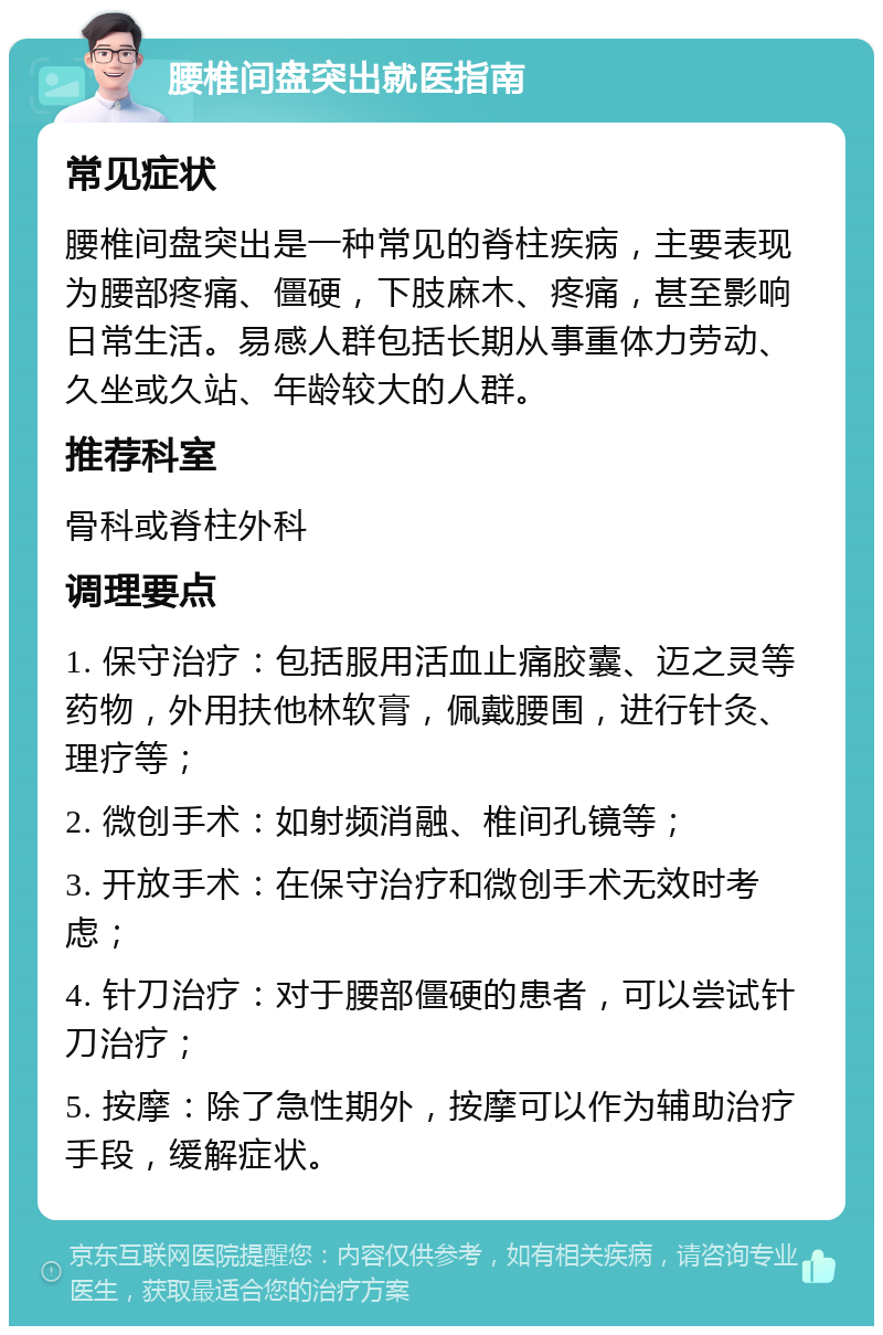 腰椎间盘突出就医指南 常见症状 腰椎间盘突出是一种常见的脊柱疾病，主要表现为腰部疼痛、僵硬，下肢麻木、疼痛，甚至影响日常生活。易感人群包括长期从事重体力劳动、久坐或久站、年龄较大的人群。 推荐科室 骨科或脊柱外科 调理要点 1. 保守治疗：包括服用活血止痛胶囊、迈之灵等药物，外用扶他林软膏，佩戴腰围，进行针灸、理疗等； 2. 微创手术：如射频消融、椎间孔镜等； 3. 开放手术：在保守治疗和微创手术无效时考虑； 4. 针刀治疗：对于腰部僵硬的患者，可以尝试针刀治疗； 5. 按摩：除了急性期外，按摩可以作为辅助治疗手段，缓解症状。