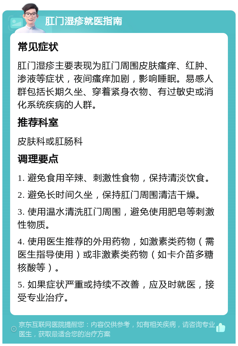 肛门湿疹就医指南 常见症状 肛门湿疹主要表现为肛门周围皮肤瘙痒、红肿、渗液等症状，夜间瘙痒加剧，影响睡眠。易感人群包括长期久坐、穿着紧身衣物、有过敏史或消化系统疾病的人群。 推荐科室 皮肤科或肛肠科 调理要点 1. 避免食用辛辣、刺激性食物，保持清淡饮食。 2. 避免长时间久坐，保持肛门周围清洁干燥。 3. 使用温水清洗肛门周围，避免使用肥皂等刺激性物质。 4. 使用医生推荐的外用药物，如激素类药物（需医生指导使用）或非激素类药物（如卡介苗多糖核酸等）。 5. 如果症状严重或持续不改善，应及时就医，接受专业治疗。