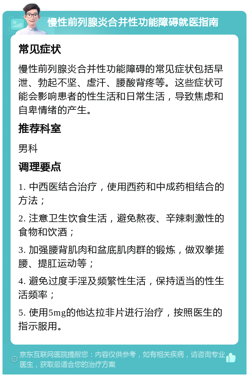 慢性前列腺炎合并性功能障碍就医指南 常见症状 慢性前列腺炎合并性功能障碍的常见症状包括早泄、勃起不坚、虚汗、腰酸背疼等。这些症状可能会影响患者的性生活和日常生活，导致焦虑和自卑情绪的产生。 推荐科室 男科 调理要点 1. 中西医结合治疗，使用西药和中成药相结合的方法； 2. 注意卫生饮食生活，避免熬夜、辛辣刺激性的食物和饮酒； 3. 加强腰背肌肉和盆底肌肉群的锻炼，做双拳搓腰、提肛运动等； 4. 避免过度手淫及频繁性生活，保持适当的性生活频率； 5. 使用5mg的他达拉非片进行治疗，按照医生的指示服用。