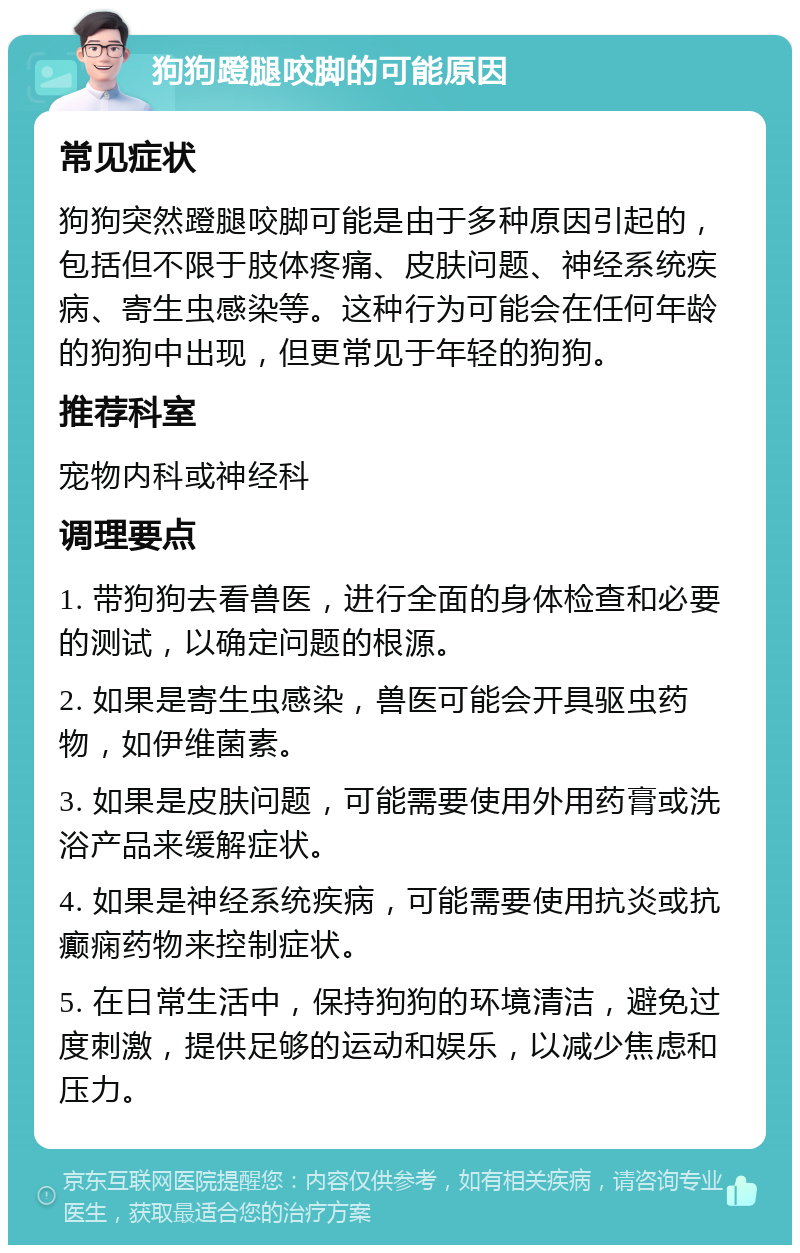 狗狗蹬腿咬脚的可能原因 常见症状 狗狗突然蹬腿咬脚可能是由于多种原因引起的，包括但不限于肢体疼痛、皮肤问题、神经系统疾病、寄生虫感染等。这种行为可能会在任何年龄的狗狗中出现，但更常见于年轻的狗狗。 推荐科室 宠物内科或神经科 调理要点 1. 带狗狗去看兽医，进行全面的身体检查和必要的测试，以确定问题的根源。 2. 如果是寄生虫感染，兽医可能会开具驱虫药物，如伊维菌素。 3. 如果是皮肤问题，可能需要使用外用药膏或洗浴产品来缓解症状。 4. 如果是神经系统疾病，可能需要使用抗炎或抗癫痫药物来控制症状。 5. 在日常生活中，保持狗狗的环境清洁，避免过度刺激，提供足够的运动和娱乐，以减少焦虑和压力。