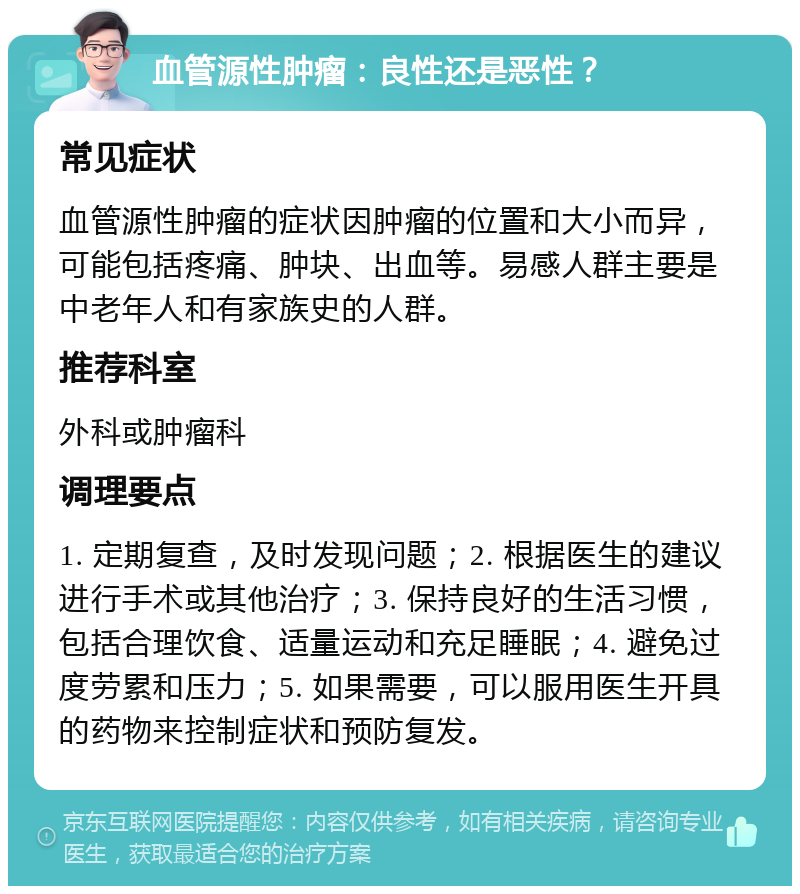 血管源性肿瘤：良性还是恶性？ 常见症状 血管源性肿瘤的症状因肿瘤的位置和大小而异，可能包括疼痛、肿块、出血等。易感人群主要是中老年人和有家族史的人群。 推荐科室 外科或肿瘤科 调理要点 1. 定期复查，及时发现问题；2. 根据医生的建议进行手术或其他治疗；3. 保持良好的生活习惯，包括合理饮食、适量运动和充足睡眠；4. 避免过度劳累和压力；5. 如果需要，可以服用医生开具的药物来控制症状和预防复发。