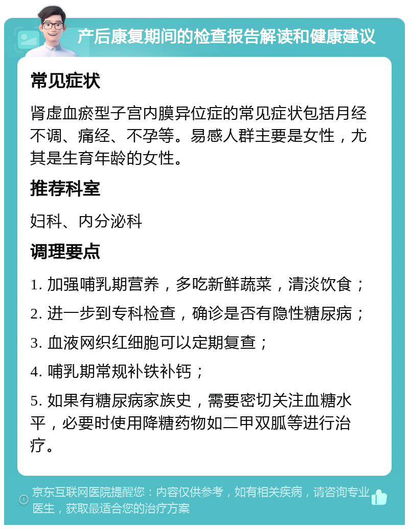 产后康复期间的检查报告解读和健康建议 常见症状 肾虚血瘀型子宫内膜异位症的常见症状包括月经不调、痛经、不孕等。易感人群主要是女性，尤其是生育年龄的女性。 推荐科室 妇科、内分泌科 调理要点 1. 加强哺乳期营养，多吃新鲜蔬菜，清淡饮食； 2. 进一步到专科检查，确诊是否有隐性糖尿病； 3. 血液网织红细胞可以定期复查； 4. 哺乳期常规补铁补钙； 5. 如果有糖尿病家族史，需要密切关注血糖水平，必要时使用降糖药物如二甲双胍等进行治疗。