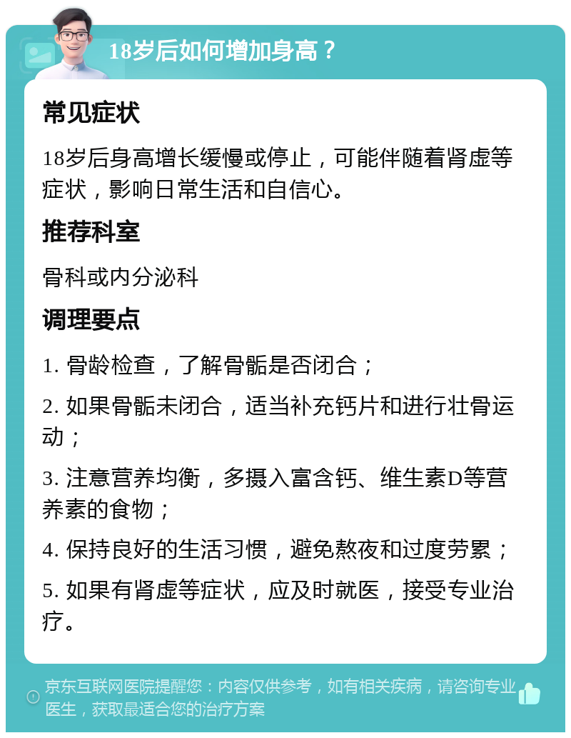 18岁后如何增加身高？ 常见症状 18岁后身高增长缓慢或停止，可能伴随着肾虚等症状，影响日常生活和自信心。 推荐科室 骨科或内分泌科 调理要点 1. 骨龄检查，了解骨骺是否闭合； 2. 如果骨骺未闭合，适当补充钙片和进行壮骨运动； 3. 注意营养均衡，多摄入富含钙、维生素D等营养素的食物； 4. 保持良好的生活习惯，避免熬夜和过度劳累； 5. 如果有肾虚等症状，应及时就医，接受专业治疗。