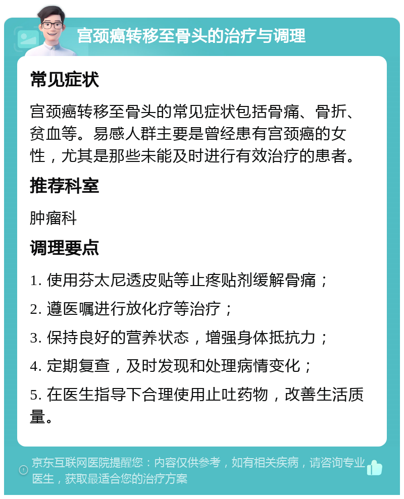 宫颈癌转移至骨头的治疗与调理 常见症状 宫颈癌转移至骨头的常见症状包括骨痛、骨折、贫血等。易感人群主要是曾经患有宫颈癌的女性，尤其是那些未能及时进行有效治疗的患者。 推荐科室 肿瘤科 调理要点 1. 使用芬太尼透皮贴等止疼贴剂缓解骨痛； 2. 遵医嘱进行放化疗等治疗； 3. 保持良好的营养状态，增强身体抵抗力； 4. 定期复查，及时发现和处理病情变化； 5. 在医生指导下合理使用止吐药物，改善生活质量。