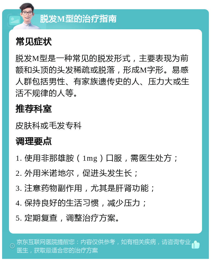 脱发M型的治疗指南 常见症状 脱发M型是一种常见的脱发形式，主要表现为前额和头顶的头发稀疏或脱落，形成M字形。易感人群包括男性、有家族遗传史的人、压力大或生活不规律的人等。 推荐科室 皮肤科或毛发专科 调理要点 1. 使用非那雄胺（1mg）口服，需医生处方； 2. 外用米诺地尔，促进头发生长； 3. 注意药物副作用，尤其是肝肾功能； 4. 保持良好的生活习惯，减少压力； 5. 定期复查，调整治疗方案。