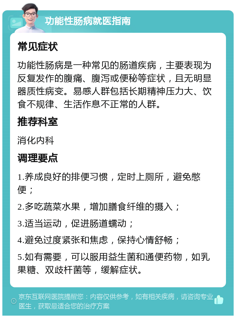 功能性肠病就医指南 常见症状 功能性肠病是一种常见的肠道疾病，主要表现为反复发作的腹痛、腹泻或便秘等症状，且无明显器质性病变。易感人群包括长期精神压力大、饮食不规律、生活作息不正常的人群。 推荐科室 消化内科 调理要点 1.养成良好的排便习惯，定时上厕所，避免憋便； 2.多吃蔬菜水果，增加膳食纤维的摄入； 3.适当运动，促进肠道蠕动； 4.避免过度紧张和焦虑，保持心情舒畅； 5.如有需要，可以服用益生菌和通便药物，如乳果糖、双歧杆菌等，缓解症状。