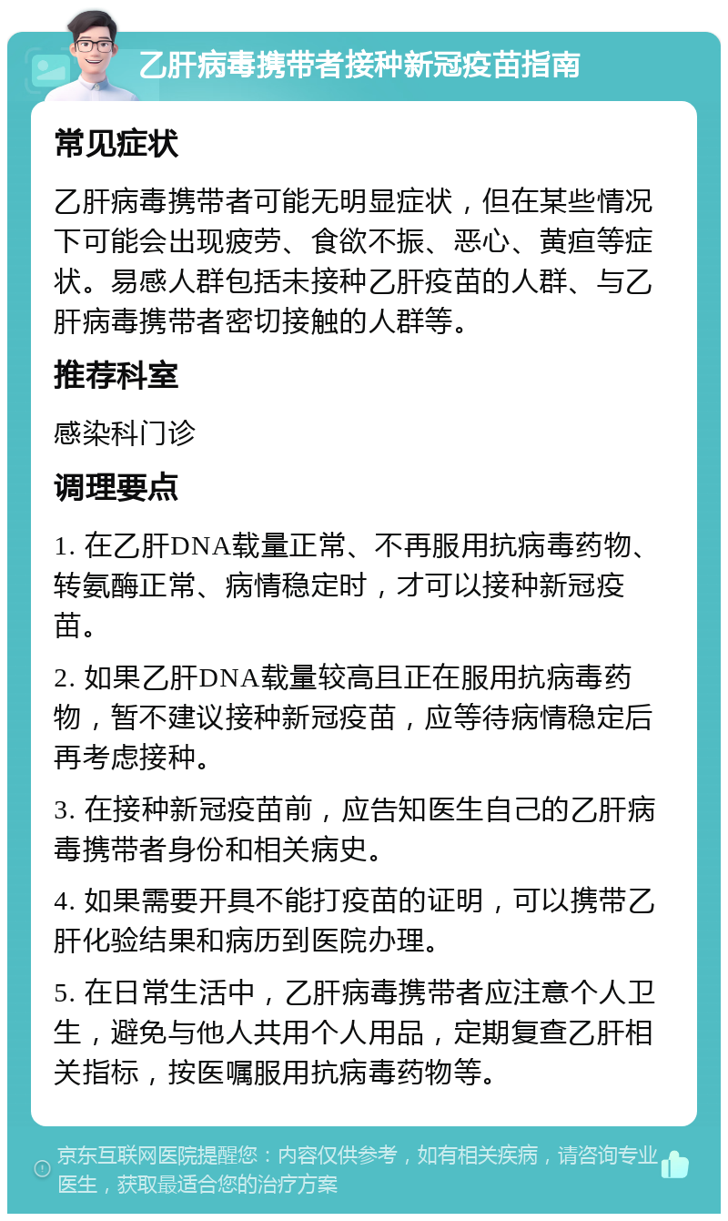 乙肝病毒携带者接种新冠疫苗指南 常见症状 乙肝病毒携带者可能无明显症状，但在某些情况下可能会出现疲劳、食欲不振、恶心、黄疸等症状。易感人群包括未接种乙肝疫苗的人群、与乙肝病毒携带者密切接触的人群等。 推荐科室 感染科门诊 调理要点 1. 在乙肝DNA载量正常、不再服用抗病毒药物、转氨酶正常、病情稳定时，才可以接种新冠疫苗。 2. 如果乙肝DNA载量较高且正在服用抗病毒药物，暂不建议接种新冠疫苗，应等待病情稳定后再考虑接种。 3. 在接种新冠疫苗前，应告知医生自己的乙肝病毒携带者身份和相关病史。 4. 如果需要开具不能打疫苗的证明，可以携带乙肝化验结果和病历到医院办理。 5. 在日常生活中，乙肝病毒携带者应注意个人卫生，避免与他人共用个人用品，定期复查乙肝相关指标，按医嘱服用抗病毒药物等。