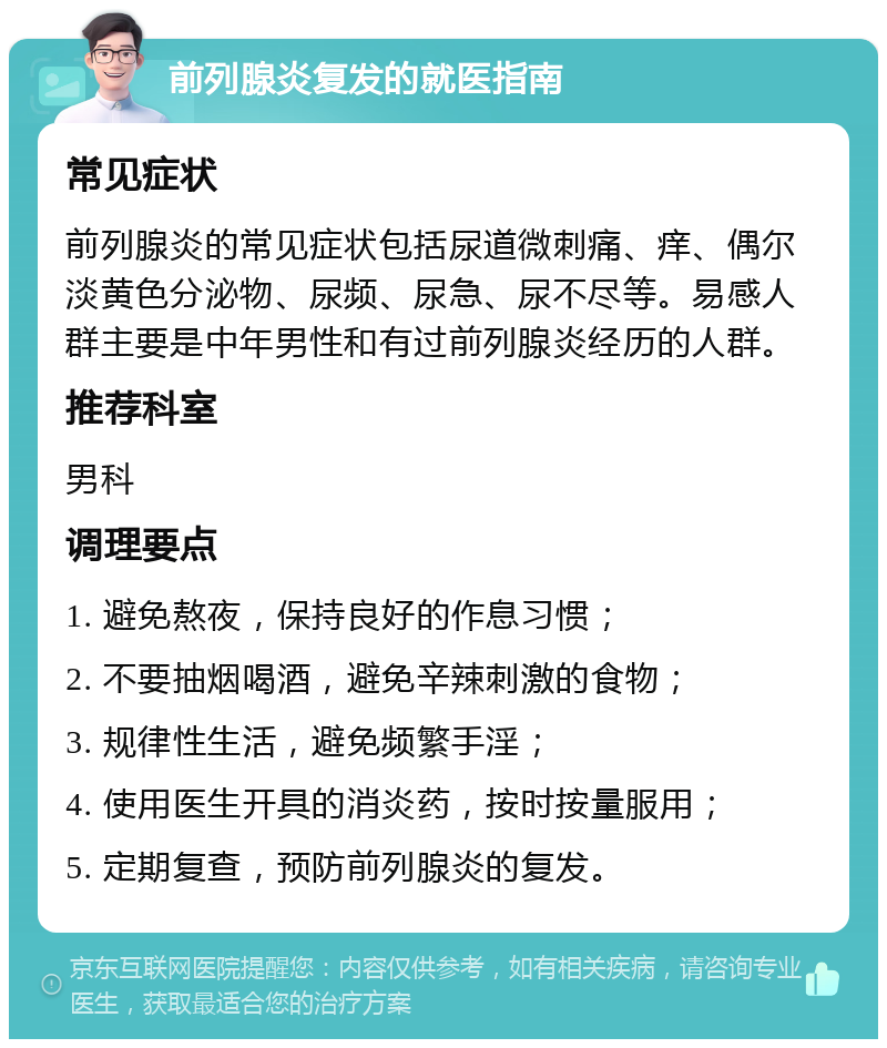 前列腺炎复发的就医指南 常见症状 前列腺炎的常见症状包括尿道微刺痛、痒、偶尔淡黄色分泌物、尿频、尿急、尿不尽等。易感人群主要是中年男性和有过前列腺炎经历的人群。 推荐科室 男科 调理要点 1. 避免熬夜，保持良好的作息习惯； 2. 不要抽烟喝酒，避免辛辣刺激的食物； 3. 规律性生活，避免频繁手淫； 4. 使用医生开具的消炎药，按时按量服用； 5. 定期复查，预防前列腺炎的复发。