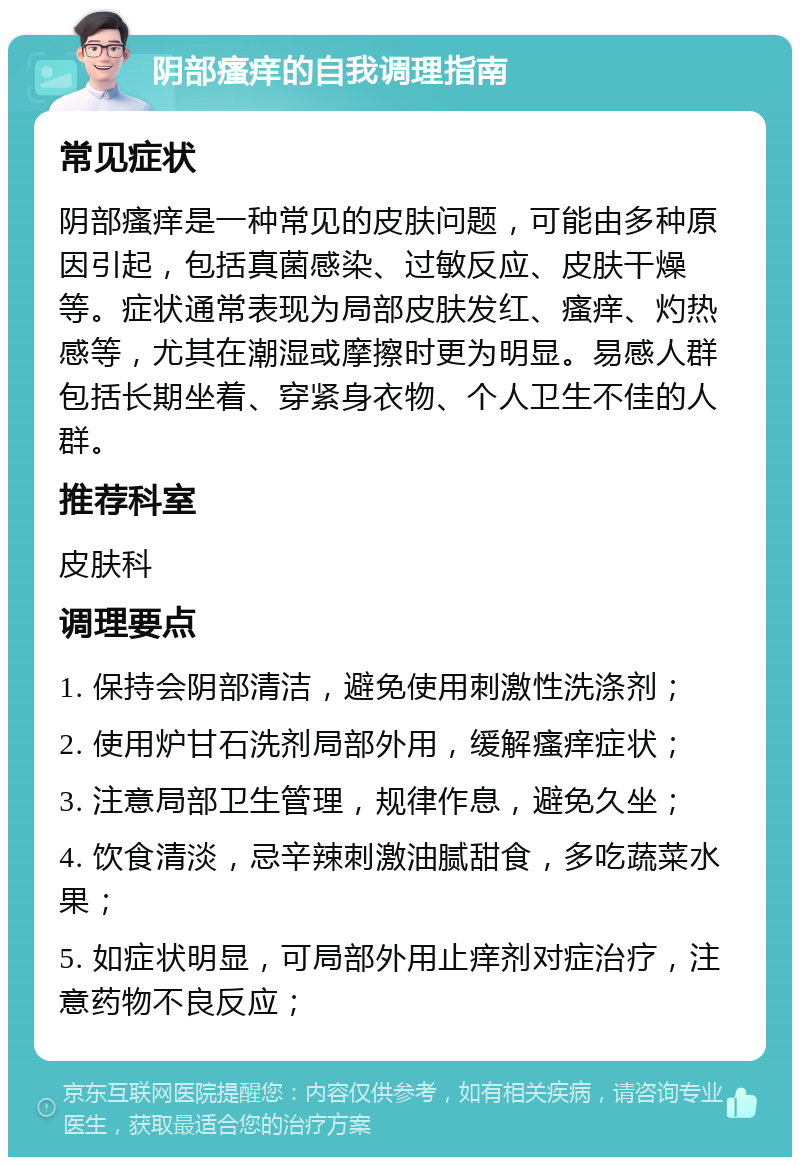 阴部瘙痒的自我调理指南 常见症状 阴部瘙痒是一种常见的皮肤问题，可能由多种原因引起，包括真菌感染、过敏反应、皮肤干燥等。症状通常表现为局部皮肤发红、瘙痒、灼热感等，尤其在潮湿或摩擦时更为明显。易感人群包括长期坐着、穿紧身衣物、个人卫生不佳的人群。 推荐科室 皮肤科 调理要点 1. 保持会阴部清洁，避免使用刺激性洗涤剂； 2. 使用炉甘石洗剂局部外用，缓解瘙痒症状； 3. 注意局部卫生管理，规律作息，避免久坐； 4. 饮食清淡，忌辛辣刺激油腻甜食，多吃蔬菜水果； 5. 如症状明显，可局部外用止痒剂对症治疗，注意药物不良反应；