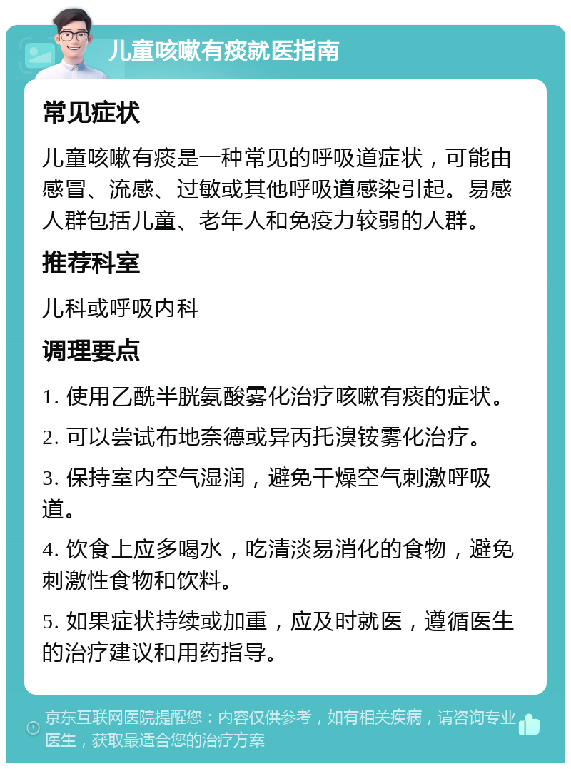 儿童咳嗽有痰就医指南 常见症状 儿童咳嗽有痰是一种常见的呼吸道症状，可能由感冒、流感、过敏或其他呼吸道感染引起。易感人群包括儿童、老年人和免疫力较弱的人群。 推荐科室 儿科或呼吸内科 调理要点 1. 使用乙酰半胱氨酸雾化治疗咳嗽有痰的症状。 2. 可以尝试布地奈德或异丙托溴铵雾化治疗。 3. 保持室内空气湿润，避免干燥空气刺激呼吸道。 4. 饮食上应多喝水，吃清淡易消化的食物，避免刺激性食物和饮料。 5. 如果症状持续或加重，应及时就医，遵循医生的治疗建议和用药指导。