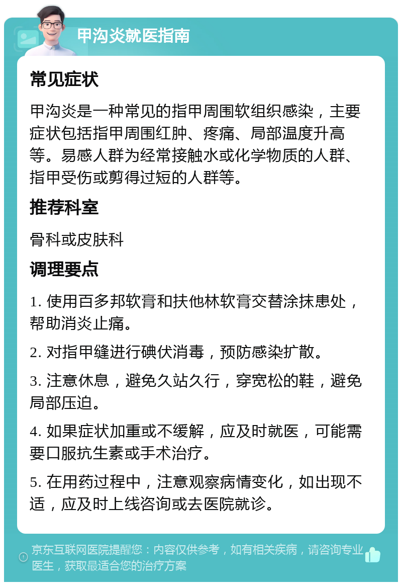 甲沟炎就医指南 常见症状 甲沟炎是一种常见的指甲周围软组织感染，主要症状包括指甲周围红肿、疼痛、局部温度升高等。易感人群为经常接触水或化学物质的人群、指甲受伤或剪得过短的人群等。 推荐科室 骨科或皮肤科 调理要点 1. 使用百多邦软膏和扶他林软膏交替涂抹患处，帮助消炎止痛。 2. 对指甲缝进行碘伏消毒，预防感染扩散。 3. 注意休息，避免久站久行，穿宽松的鞋，避免局部压迫。 4. 如果症状加重或不缓解，应及时就医，可能需要口服抗生素或手术治疗。 5. 在用药过程中，注意观察病情变化，如出现不适，应及时上线咨询或去医院就诊。