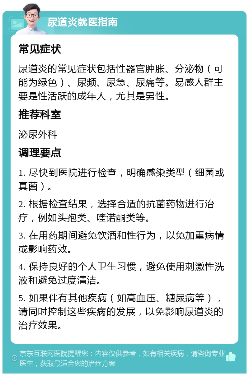 尿道炎就医指南 常见症状 尿道炎的常见症状包括性器官肿胀、分泌物（可能为绿色）、尿频、尿急、尿痛等。易感人群主要是性活跃的成年人，尤其是男性。 推荐科室 泌尿外科 调理要点 1. 尽快到医院进行检查，明确感染类型（细菌或真菌）。 2. 根据检查结果，选择合适的抗菌药物进行治疗，例如头孢类、喹诺酮类等。 3. 在用药期间避免饮酒和性行为，以免加重病情或影响药效。 4. 保持良好的个人卫生习惯，避免使用刺激性洗液和避免过度清洁。 5. 如果伴有其他疾病（如高血压、糖尿病等），请同时控制这些疾病的发展，以免影响尿道炎的治疗效果。