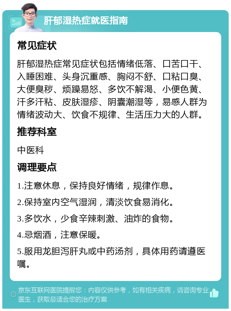 肝郁湿热症就医指南 常见症状 肝郁湿热症常见症状包括情绪低落、口苦口干、入睡困难、头身沉重感、胸闷不舒、口粘口臭、大便臭秽、烦躁易怒、多饮不解渴、小便色黄、汗多汗粘、皮肤湿疹、阴囊潮湿等，易感人群为情绪波动大、饮食不规律、生活压力大的人群。 推荐科室 中医科 调理要点 1.注意休息，保持良好情绪，规律作息。 2.保持室内空气湿润，清淡饮食易消化。 3.多饮水，少食辛辣刺激、油炸的食物。 4.忌烟酒，注意保暖。 5.服用龙胆泻肝丸或中药汤剂，具体用药请遵医嘱。