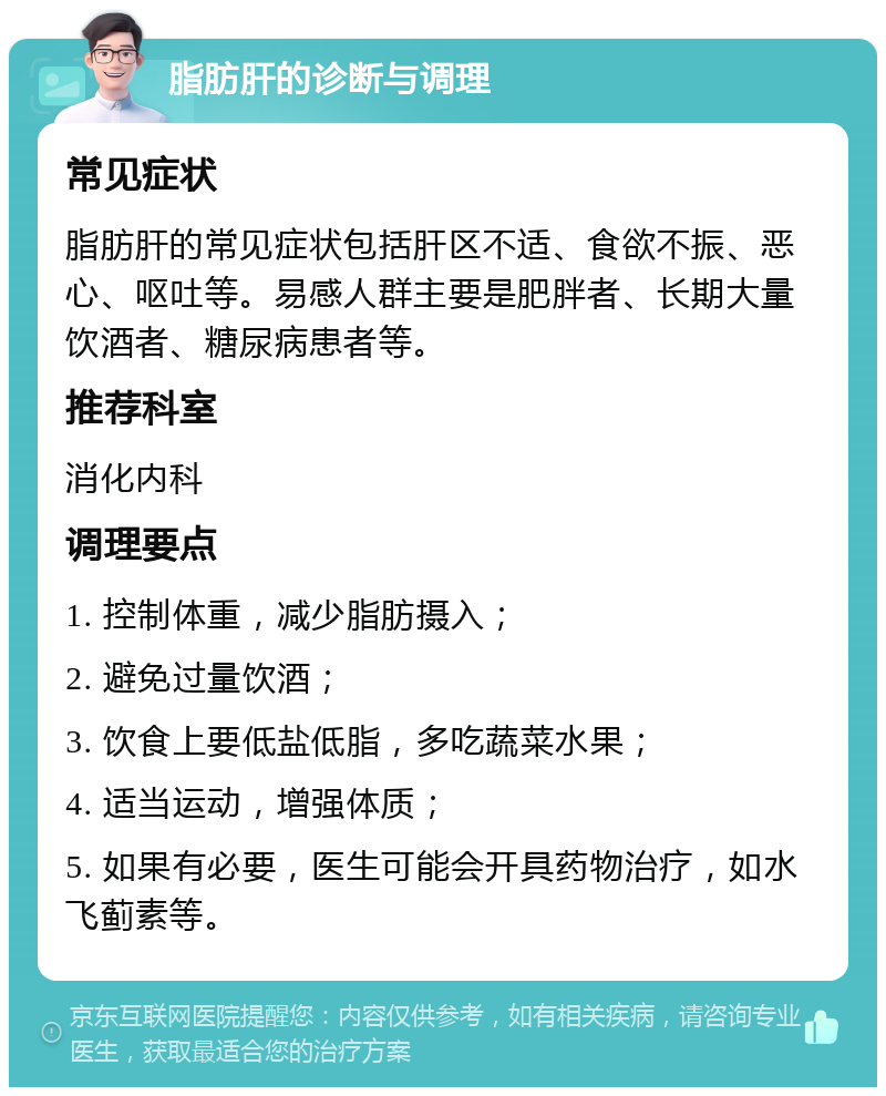 脂肪肝的诊断与调理 常见症状 脂肪肝的常见症状包括肝区不适、食欲不振、恶心、呕吐等。易感人群主要是肥胖者、长期大量饮酒者、糖尿病患者等。 推荐科室 消化内科 调理要点 1. 控制体重，减少脂肪摄入； 2. 避免过量饮酒； 3. 饮食上要低盐低脂，多吃蔬菜水果； 4. 适当运动，增强体质； 5. 如果有必要，医生可能会开具药物治疗，如水飞蓟素等。