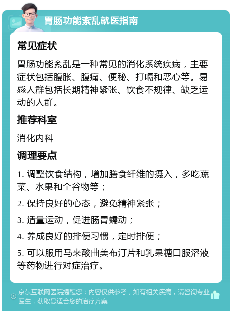 胃肠功能紊乱就医指南 常见症状 胃肠功能紊乱是一种常见的消化系统疾病，主要症状包括腹胀、腹痛、便秘、打嗝和恶心等。易感人群包括长期精神紧张、饮食不规律、缺乏运动的人群。 推荐科室 消化内科 调理要点 1. 调整饮食结构，增加膳食纤维的摄入，多吃蔬菜、水果和全谷物等； 2. 保持良好的心态，避免精神紧张； 3. 适量运动，促进肠胃蠕动； 4. 养成良好的排便习惯，定时排便； 5. 可以服用马来酸曲美布汀片和乳果糖口服溶液等药物进行对症治疗。