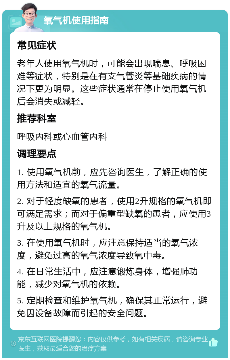 氧气机使用指南 常见症状 老年人使用氧气机时，可能会出现喘息、呼吸困难等症状，特别是在有支气管炎等基础疾病的情况下更为明显。这些症状通常在停止使用氧气机后会消失或减轻。 推荐科室 呼吸内科或心血管内科 调理要点 1. 使用氧气机前，应先咨询医生，了解正确的使用方法和适宜的氧气流量。 2. 对于轻度缺氧的患者，使用2升规格的氧气机即可满足需求；而对于偏重型缺氧的患者，应使用3升及以上规格的氧气机。 3. 在使用氧气机时，应注意保持适当的氧气浓度，避免过高的氧气浓度导致氧中毒。 4. 在日常生活中，应注意锻炼身体，增强肺功能，减少对氧气机的依赖。 5. 定期检查和维护氧气机，确保其正常运行，避免因设备故障而引起的安全问题。