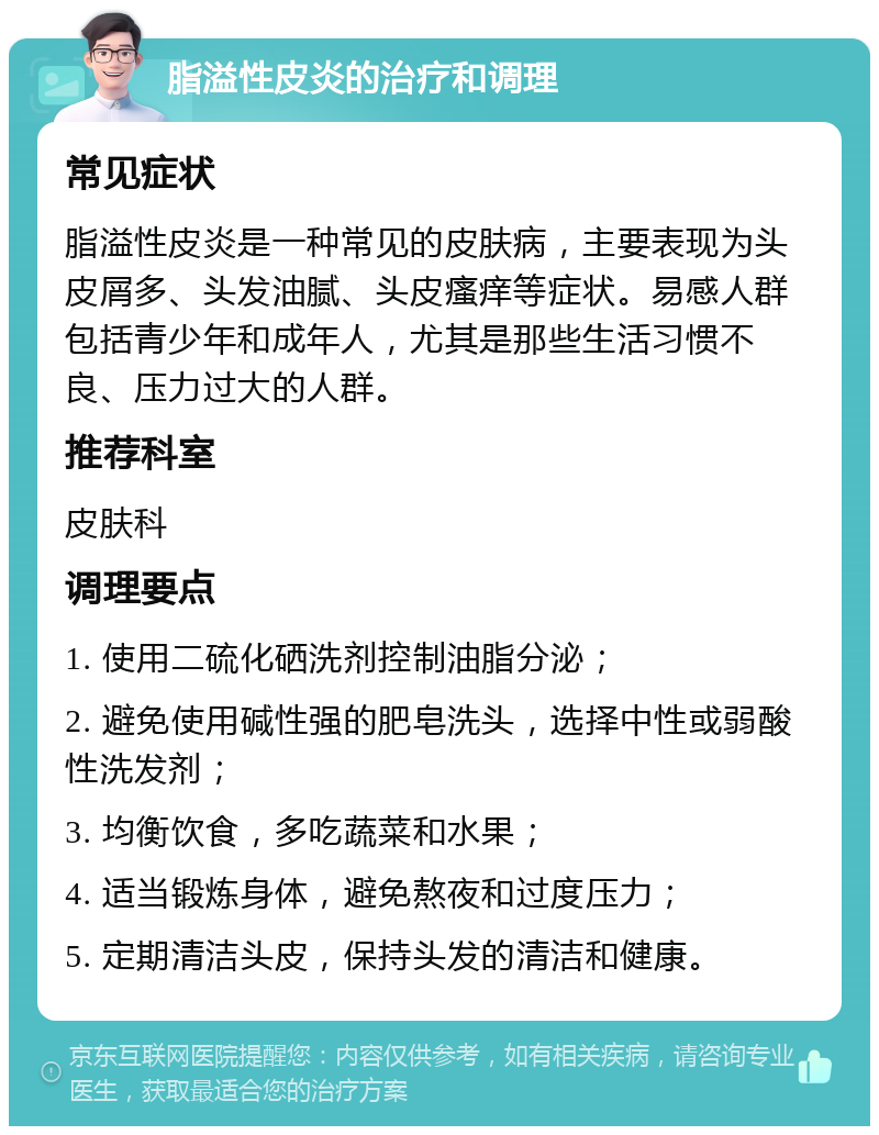 脂溢性皮炎的治疗和调理 常见症状 脂溢性皮炎是一种常见的皮肤病，主要表现为头皮屑多、头发油腻、头皮瘙痒等症状。易感人群包括青少年和成年人，尤其是那些生活习惯不良、压力过大的人群。 推荐科室 皮肤科 调理要点 1. 使用二硫化硒洗剂控制油脂分泌； 2. 避免使用碱性强的肥皂洗头，选择中性或弱酸性洗发剂； 3. 均衡饮食，多吃蔬菜和水果； 4. 适当锻炼身体，避免熬夜和过度压力； 5. 定期清洁头皮，保持头发的清洁和健康。