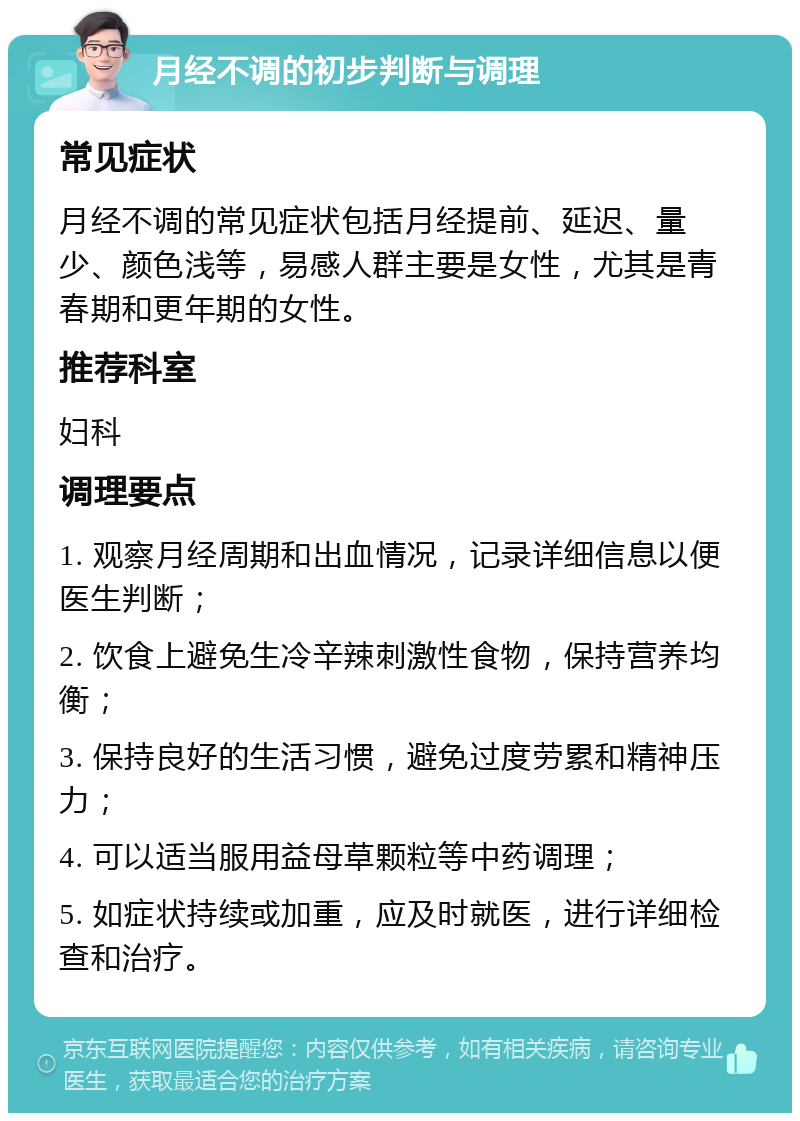 月经不调的初步判断与调理 常见症状 月经不调的常见症状包括月经提前、延迟、量少、颜色浅等，易感人群主要是女性，尤其是青春期和更年期的女性。 推荐科室 妇科 调理要点 1. 观察月经周期和出血情况，记录详细信息以便医生判断； 2. 饮食上避免生冷辛辣刺激性食物，保持营养均衡； 3. 保持良好的生活习惯，避免过度劳累和精神压力； 4. 可以适当服用益母草颗粒等中药调理； 5. 如症状持续或加重，应及时就医，进行详细检查和治疗。