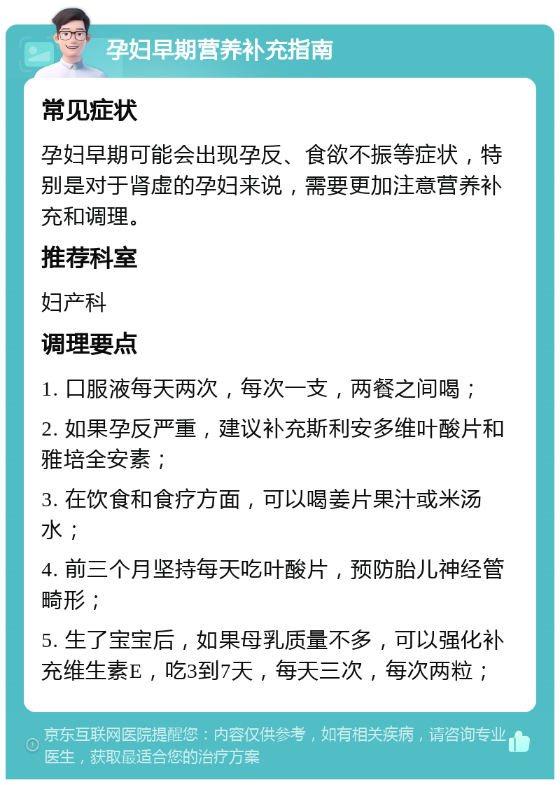 孕妇早期营养补充指南 常见症状 孕妇早期可能会出现孕反、食欲不振等症状，特别是对于肾虚的孕妇来说，需要更加注意营养补充和调理。 推荐科室 妇产科 调理要点 1. 口服液每天两次，每次一支，两餐之间喝； 2. 如果孕反严重，建议补充斯利安多维叶酸片和雅培全安素； 3. 在饮食和食疗方面，可以喝姜片果汁或米汤水； 4. 前三个月坚持每天吃叶酸片，预防胎儿神经管畸形； 5. 生了宝宝后，如果母乳质量不多，可以强化补充维生素E，吃3到7天，每天三次，每次两粒；