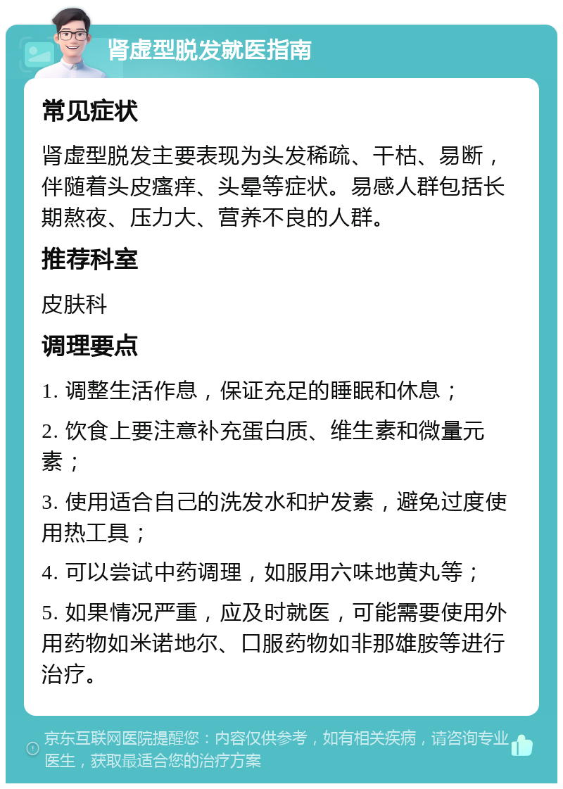 肾虚型脱发就医指南 常见症状 肾虚型脱发主要表现为头发稀疏、干枯、易断，伴随着头皮瘙痒、头晕等症状。易感人群包括长期熬夜、压力大、营养不良的人群。 推荐科室 皮肤科 调理要点 1. 调整生活作息，保证充足的睡眠和休息； 2. 饮食上要注意补充蛋白质、维生素和微量元素； 3. 使用适合自己的洗发水和护发素，避免过度使用热工具； 4. 可以尝试中药调理，如服用六味地黄丸等； 5. 如果情况严重，应及时就医，可能需要使用外用药物如米诺地尔、口服药物如非那雄胺等进行治疗。