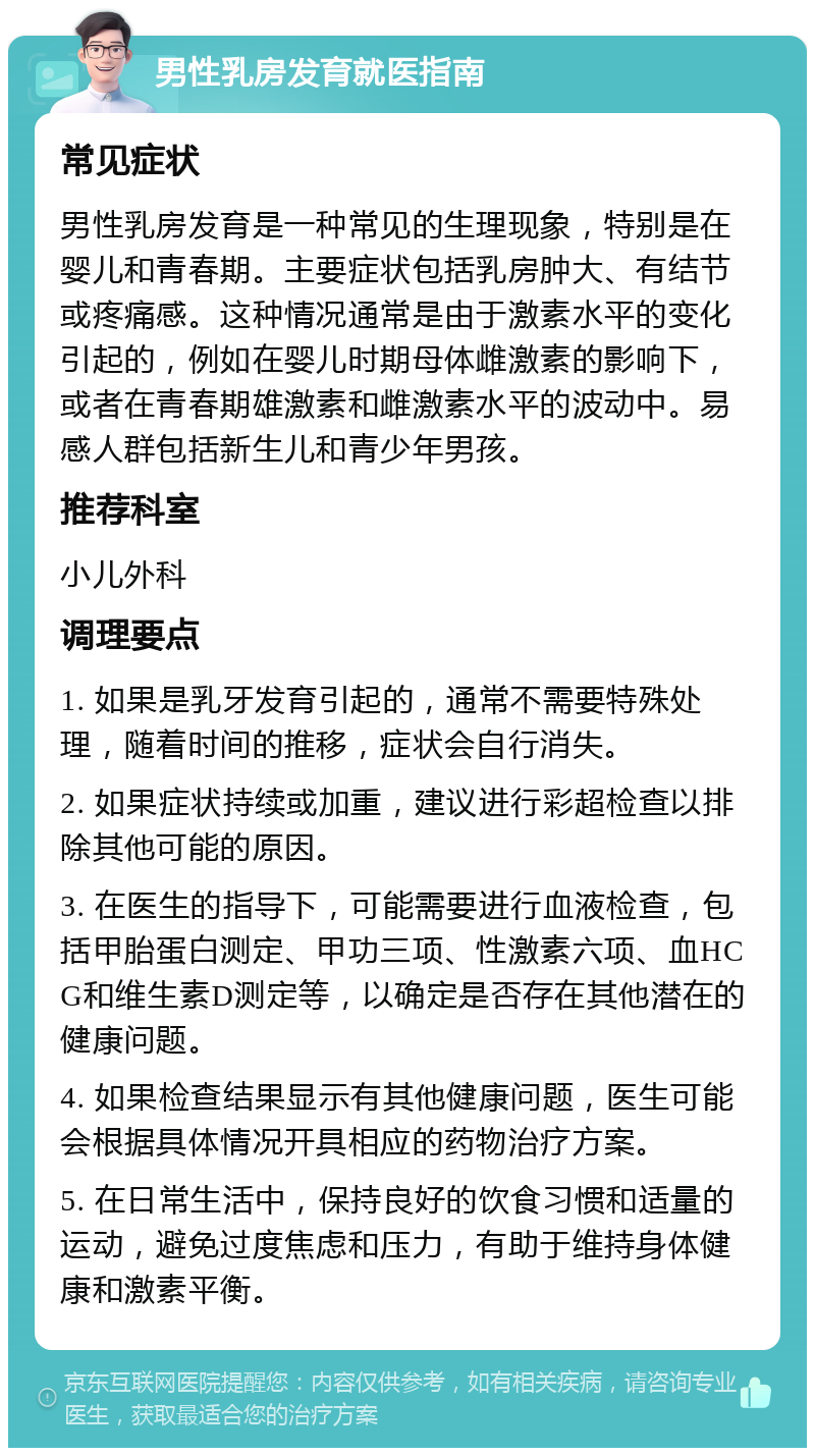 男性乳房发育就医指南 常见症状 男性乳房发育是一种常见的生理现象，特别是在婴儿和青春期。主要症状包括乳房肿大、有结节或疼痛感。这种情况通常是由于激素水平的变化引起的，例如在婴儿时期母体雌激素的影响下，或者在青春期雄激素和雌激素水平的波动中。易感人群包括新生儿和青少年男孩。 推荐科室 小儿外科 调理要点 1. 如果是乳牙发育引起的，通常不需要特殊处理，随着时间的推移，症状会自行消失。 2. 如果症状持续或加重，建议进行彩超检查以排除其他可能的原因。 3. 在医生的指导下，可能需要进行血液检查，包括甲胎蛋白测定、甲功三项、性激素六项、血HCG和维生素D测定等，以确定是否存在其他潜在的健康问题。 4. 如果检查结果显示有其他健康问题，医生可能会根据具体情况开具相应的药物治疗方案。 5. 在日常生活中，保持良好的饮食习惯和适量的运动，避免过度焦虑和压力，有助于维持身体健康和激素平衡。