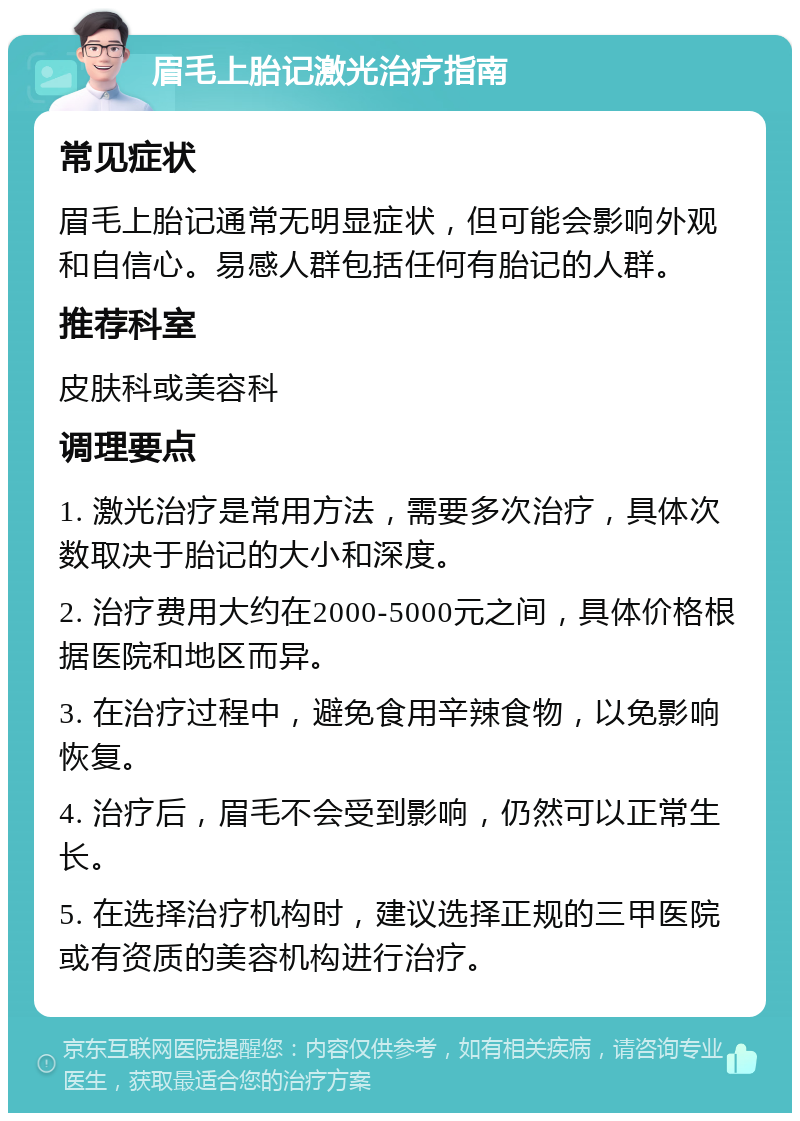 眉毛上胎记激光治疗指南 常见症状 眉毛上胎记通常无明显症状，但可能会影响外观和自信心。易感人群包括任何有胎记的人群。 推荐科室 皮肤科或美容科 调理要点 1. 激光治疗是常用方法，需要多次治疗，具体次数取决于胎记的大小和深度。 2. 治疗费用大约在2000-5000元之间，具体价格根据医院和地区而异。 3. 在治疗过程中，避免食用辛辣食物，以免影响恢复。 4. 治疗后，眉毛不会受到影响，仍然可以正常生长。 5. 在选择治疗机构时，建议选择正规的三甲医院或有资质的美容机构进行治疗。