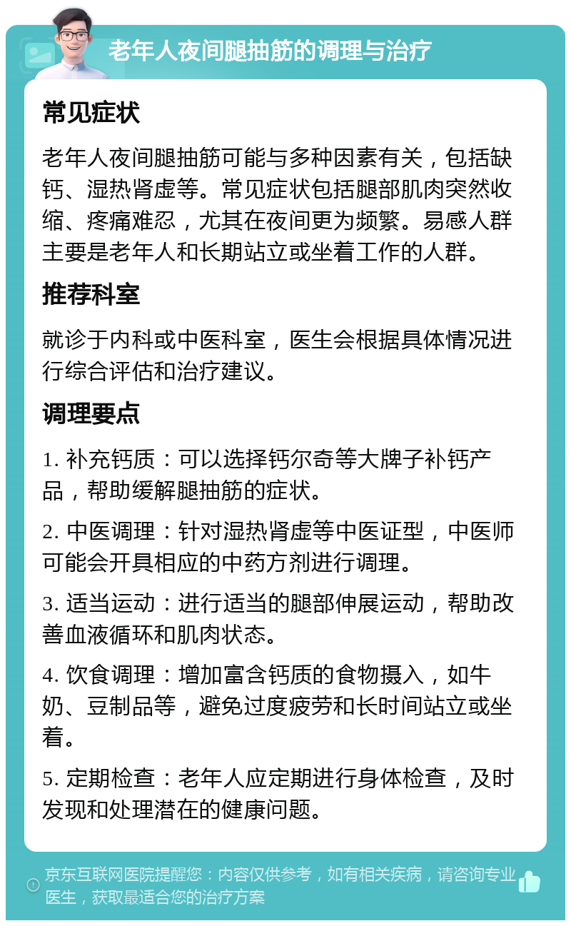 老年人夜间腿抽筋的调理与治疗 常见症状 老年人夜间腿抽筋可能与多种因素有关，包括缺钙、湿热肾虚等。常见症状包括腿部肌肉突然收缩、疼痛难忍，尤其在夜间更为频繁。易感人群主要是老年人和长期站立或坐着工作的人群。 推荐科室 就诊于内科或中医科室，医生会根据具体情况进行综合评估和治疗建议。 调理要点 1. 补充钙质：可以选择钙尔奇等大牌子补钙产品，帮助缓解腿抽筋的症状。 2. 中医调理：针对湿热肾虚等中医证型，中医师可能会开具相应的中药方剂进行调理。 3. 适当运动：进行适当的腿部伸展运动，帮助改善血液循环和肌肉状态。 4. 饮食调理：增加富含钙质的食物摄入，如牛奶、豆制品等，避免过度疲劳和长时间站立或坐着。 5. 定期检查：老年人应定期进行身体检查，及时发现和处理潜在的健康问题。