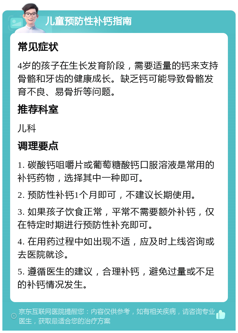 儿童预防性补钙指南 常见症状 4岁的孩子在生长发育阶段，需要适量的钙来支持骨骼和牙齿的健康成长。缺乏钙可能导致骨骼发育不良、易骨折等问题。 推荐科室 儿科 调理要点 1. 碳酸钙咀嚼片或葡萄糖酸钙口服溶液是常用的补钙药物，选择其中一种即可。 2. 预防性补钙1个月即可，不建议长期使用。 3. 如果孩子饮食正常，平常不需要额外补钙，仅在特定时期进行预防性补充即可。 4. 在用药过程中如出现不适，应及时上线咨询或去医院就诊。 5. 遵循医生的建议，合理补钙，避免过量或不足的补钙情况发生。