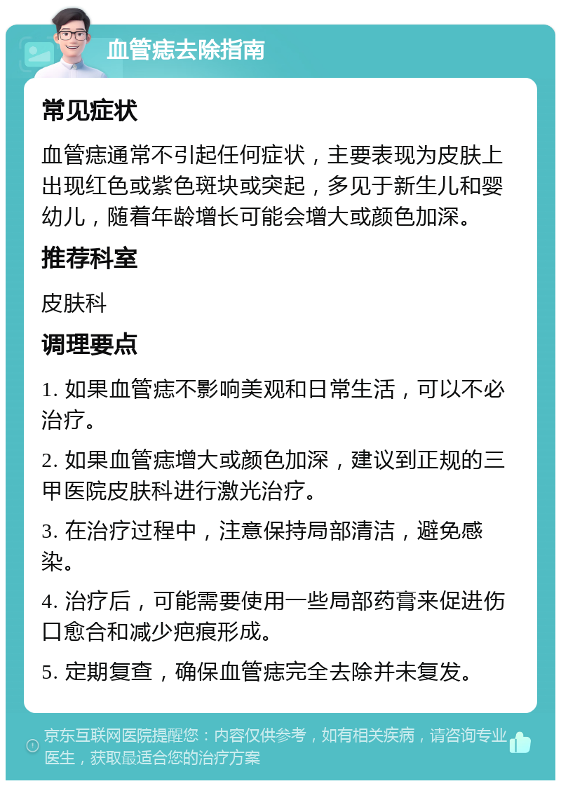 血管痣去除指南 常见症状 血管痣通常不引起任何症状，主要表现为皮肤上出现红色或紫色斑块或突起，多见于新生儿和婴幼儿，随着年龄增长可能会增大或颜色加深。 推荐科室 皮肤科 调理要点 1. 如果血管痣不影响美观和日常生活，可以不必治疗。 2. 如果血管痣增大或颜色加深，建议到正规的三甲医院皮肤科进行激光治疗。 3. 在治疗过程中，注意保持局部清洁，避免感染。 4. 治疗后，可能需要使用一些局部药膏来促进伤口愈合和减少疤痕形成。 5. 定期复查，确保血管痣完全去除并未复发。