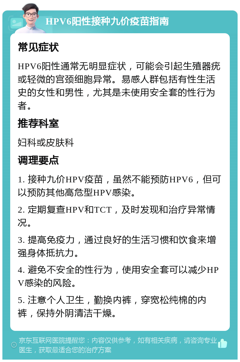 HPV6阳性接种九价疫苗指南 常见症状 HPV6阳性通常无明显症状，可能会引起生殖器疣或轻微的宫颈细胞异常。易感人群包括有性生活史的女性和男性，尤其是未使用安全套的性行为者。 推荐科室 妇科或皮肤科 调理要点 1. 接种九价HPV疫苗，虽然不能预防HPV6，但可以预防其他高危型HPV感染。 2. 定期复查HPV和TCT，及时发现和治疗异常情况。 3. 提高免疫力，通过良好的生活习惯和饮食来增强身体抵抗力。 4. 避免不安全的性行为，使用安全套可以减少HPV感染的风险。 5. 注意个人卫生，勤换内裤，穿宽松纯棉的内裤，保持外阴清洁干燥。