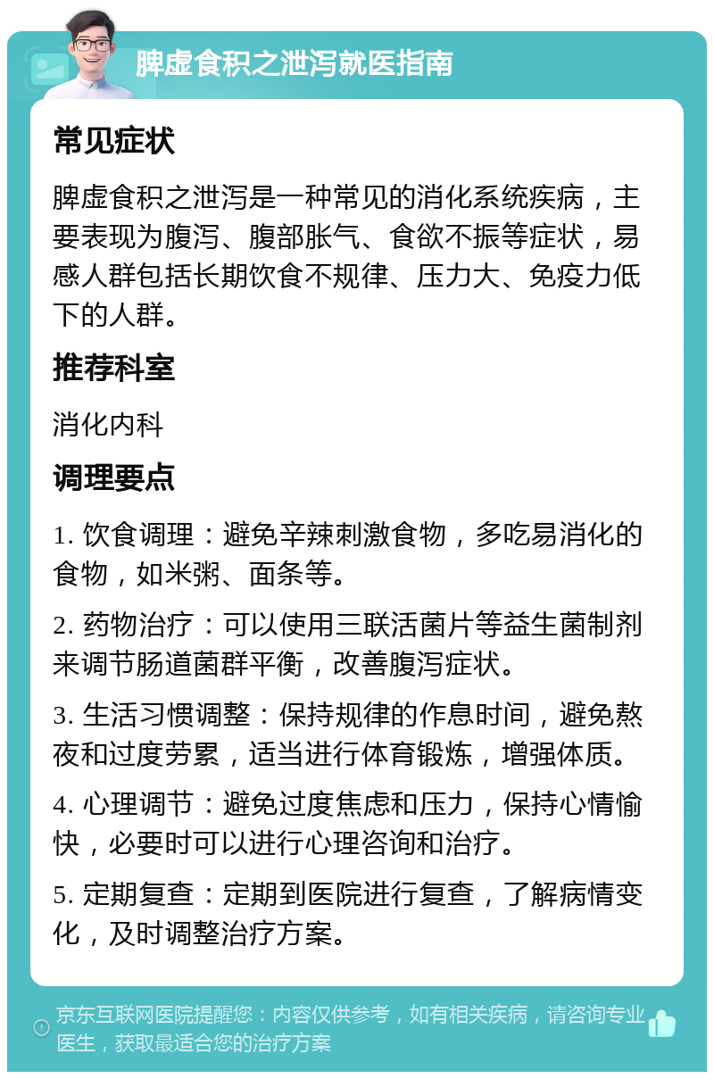 脾虚食积之泄泻就医指南 常见症状 脾虚食积之泄泻是一种常见的消化系统疾病，主要表现为腹泻、腹部胀气、食欲不振等症状，易感人群包括长期饮食不规律、压力大、免疫力低下的人群。 推荐科室 消化内科 调理要点 1. 饮食调理：避免辛辣刺激食物，多吃易消化的食物，如米粥、面条等。 2. 药物治疗：可以使用三联活菌片等益生菌制剂来调节肠道菌群平衡，改善腹泻症状。 3. 生活习惯调整：保持规律的作息时间，避免熬夜和过度劳累，适当进行体育锻炼，增强体质。 4. 心理调节：避免过度焦虑和压力，保持心情愉快，必要时可以进行心理咨询和治疗。 5. 定期复查：定期到医院进行复查，了解病情变化，及时调整治疗方案。